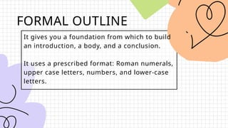 FORMAL OUTLINE
It gives you a foundation from which to build
an introduction, a body, and a conclusion.
It uses a prescribed format: Roman numerals,
upper case letters, numbers, and lower-case
letters.
 