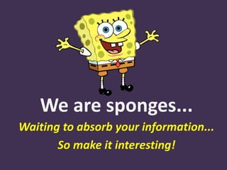 We are sponges...
Waiting to absorb your information...
So make it interesting!
 