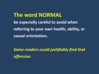 The word NORMAL
be especially careful to avoid when
referring to your own health, ability, or
sexual orientation.
Some readers could justifiably find that
offensive.
 