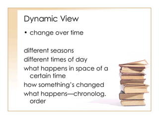 Dynamic View change over time different seasons different times of day what happens in space of a certain time how something’s changed what happens—chronolog. order 