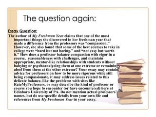 The question again: Essay Question: The author of  My Freshman Year  claims that one of the most important things she discovered in her freshman year that made a difference from the professors was “compassion.” However, she also found that some of the best courses to take in college were “hard but not boring,” and “not easy but worth it.” How does a professor balance compassion with rigor in a course,  reasonableness with challenges, and maintain appropriate, mentor-like relationships with students without babying or psychoanalyzing them at one extreme or remaining aloof from them at the other extreme? Your essay may contain advice for professors on how to be more rigorous while still being compassionate, it may address issues related to this delicate balance, like the problems with sites like RateMyProfessors, or may describe the kind of professor or course you hope to encounter (or have encountered) here at Edinboro University of PA. Do not mention actual professors’ names, but do use specific details from your own life and references from  My Freshman Year  in your essay.  