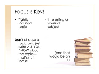 Focus is Key! Tightly focused topic Don’t  choose a topic and just write ALL YOU KNOW about the topic—that’s not focus! Interesting or unusual subject (and that would be an F) 