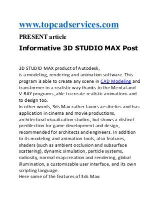 www.topcadservices.com
PRESENT article
Informative 3D STUDIO MAX Post
3D STUDIO MAX product of Autodesk,
is a modeling, rendering and animation software. This
program is able to create any scene in CAD Modeling and
transformer in a realistic way thanks to the Mental and
V-RAY programs ,able to create realistic animations and
to design too.
In other words, 3ds Max rather favors aesthetics and has
application in cinema and movie productions,
architectural visualization studios, but shows a distinct
predilection for game development and design,
recommended for architects and engineers. In addition
to its modeling and animation tools, also features,
shaders (such as ambient occlusion and subsurface
scattering), dynamic simulation, particle systems,
radiosity, normal map creation and rendering, global
illumination, a customizable user interface, and its own
scripting language.
Here some of the features of 3ds Max:

 