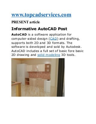 www.topcadservices.com
PRESENT article
Informative AutoCAD Post
AutoCAD is a software application for
computer-aided design (CAD) and drafting,
supports both 2D and 3D formats. The
software is developed and sold by Autodesk.
AutoCAD includes a full set of basic fore basic
2D drawing and solid modeling 3D tools.

 