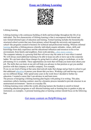 Essay on Lifelong Learning
Lifelong learning
Lifelong learning is the continuous building of skills and knowledge throughout the life of an
individual. The first characteristic of lifelong learning is that it encompasses both formal and
non–formal/informal types of education and training. Formal learning includes the hierarchically
structured school system that runs from primary school through the university and organized
school–like programs created in business for technical and professional training. Whereas informal
learning describes a lifelong process whereby individuals acquire attitudes, values, skills and
knowledge from daily experience and the educational influences and resources in his or her
environment, from family and neighbors, from work and play,...show more content...
The computer industry is a growing field that will never stay the same as it was when it started.
We will always need additional learning to be able to keep our jobs or move up on the corporate
ladder. We can learn about these changes by going back to school, going to workshops, or on the
job training if it is available. These opportunities are tools that will help you learn more about your
job. The skills that you learn at one job will help you advance in that position or get you another
position with that company or another company. For example,
If you we are tired of being at that same died end job make that change and go back to school to get
that additional education to pursue your dream that you have. Working a job and having a career
are two different things. After spend some years in the work force I decided to further my
education. I wanted a career that I can advance in and learn more.
The process of designing a lifelong learning plan begins with putting it in writing. This plan,
sometimes called a learning contract, must be a dynamic process intended to provide structure in an
unstructured environment – known as everyday life.
Lifelong learning exists within this world, allowing learners the freedom to enroll in formal
continuing education programs or self–directed learning such as learning how to garden or play an
instrument, as examples. A personal learning plan or learning contract should focus on the following
four
Get more content on HelpWriting.net
 