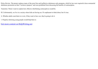 Policy Review. The project replaces many of the most firm and ineffective abstinence–only programs, which by law were required to have nonmarital
abstinence promotion as their "exclusive purpose" and were prohibited from discussing the benefits of contraception.
Transition: Third, I want to explain how effective distributing contraceptives would be.
III. Unfortunately, we live in a society where kids are having sex. It's unpleasant to think about, but it's true.
A. Whether adults want them to or not, if they want to have sex, they're going to do it.
1. Properly informing young people would help them to
Get more content on HelpWriting.net
 