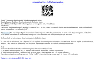 Informative Speech On Immigration
Title of Presentation: Immigration is More Complex than it Seems.
Specific Purpose: To inform about immigration in the United States.
Thesis Statement: Today I will be informing you about immigration in the United States.
Introduction
I.According to migrationpolicy.org, accessed October 16, 2017, "In 2015 (alone), 1.38 million foreign–born individuals moved to the United States, a 2
percent increase from 1.36 million in 2014."
II.Immigration has been a topic of great discussion and controversy even before this year's election. In recent years, illegal immigration has been the
focus of these discussions, but other forms of immigration exist. Immigrants also immigrate through legal processes.
III.Today I will be informing you about immigration in the United States.
IV.I will start my presentation with a depiction of what legal and illegal immigration encompass. After, I will talk about the impacts of immigration on
America. I will finalize my presentation with the current government actions that are changing the immigration system.
Body
Transition: Now let's analyze the different immigration path ways that are available.
I.The process of immigrating to the U.S. involves more than one pathway and extensive requirements.
A.When an immigrant utilizes a legal process to get in the country, the process can take a lot of time and money.
1.americanimmigrationcouncil.org, accessed October 16, 2017, claims that Immigrants can apply for visas or U.S. residencies
Get more content on HelpWriting.net
 