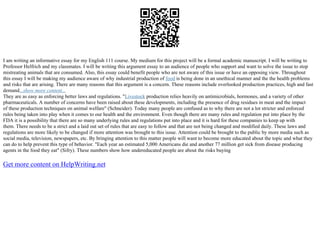 I am writing an informative essay for my English 111 course. My medium for this project will be a formal academic manuscript. I will be writing to
Professor Helfrich and my classmates. I will be writing this argument essay to an audience of people who support and want to solve the issue to stop
mistreating animals that are consumed. Also, this essay could benefit people who are not aware of this issue or have an opposing view. Throughout
this essay I will be making my audience aware of why industrial production of food is being done in an unethical manner and the the health problems
and risks that are arising. There are many reasons that this argument is a concern. These reasons include overlooked production practices, high and fast
demand...show more content...
They are as easy as enforcing better laws and regulations. "Livestock production relies heavily on antimicrobials, hormones, and a variety of other
pharmaceuticals. A number of concerns have been raised about these developments, including the presence of drug residues in meat and the impact
of these production techniques on animal welfare" (Schneider). Today many people are confused as to why there are not a lot stricter and enforced
rules being taken into play when it comes to our health and the environment. Even though there are many rules and regulation put into place by the
FDA it is a possibility that there are so many underlying rules and regulations put into place and it is hard for these companies to keep up with
them. There needs to be a strict and a laid out set of rules that are easy to follow and that are not being changed and modified daily. These laws and
regulations are more likely to be changed if more attention was brought to this issue. Attention could be brought to the public by more media such as
social media, television, newspapers, etc. By bringing attention to this matter people will want to become more educated about the topic and what they
can do to help prevent this type of behavior. "Each year an estimated 5,000 Americans die and another 77 million get sick from disease producing
agents in the food they eat" (Sifry). These numbers show how undereducated people are about the risks buying
Get more content on HelpWriting.net
 
