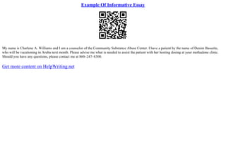 Example Of Informative Essay
My name is Charlene A. Williams and I am a counselor of the Community Substance Abuse Center. I have a patient by the name of Denim Bassette,
who will be vacationing in Aruba next month. Please advise me what is needed to assist the patient with her hosting dosing at your methadone clinic.
Should you have any questions, please contact me at 860–247–8300.
Get more content on HelpWriting.net
 