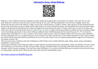 Informative Essay About Bullying
Bullying is a type of behavior that hurts, humiliates or harms another person physically or emotionally. For instance, Take Josh. He was a 7th
grade student in a small town where his dad lives still to this day he was a boy with short golden hair. In his first year of middle school, kids
taunted him and spit on him in the hallways. It didn't occur to him to tell his parents or teachers. Finally, when a group of 20 kids threatened to beat
him up at the carwash the next day, he finally told his older brother, who in turn informed his parents. His dad looked up his main tormentor's phone
number in the phone book and told her dad to make his daughter stop or he'd contact the police. It worked. Josh's story is a story to tell others and
studies show that each year kids just like Josh are victims of bullying. Over 3.2 million school aged students are bullied each year according to https:/
/www.dosomething.org/us/facts/11–facts–about–bullying resulting in about 160,000 staying home from school because of it. 17% of American
students report being bullied 2 to 3 times a month or more within a school semester. Josh was bullied so badly in the worst ways and he decided to
tell and it changed his life, you can make the decision to tell yourself or let others, but don't just sit there and let the bullies be mean, if josh wouldn't
have told his brother then josh would have had bruises all over his face after school. If you see someone getting bullied i suggest you tell someone it
will change someone's life.
There are several types of bullying. One form of bullying is verbal. People can be verbally bullied by name calling, insults, teasing, intimidation,
homophobic or racist remarks.
Another type of bullying is cyber bullying. People are cyber–bullied by being harassed online, cyberstalking, outing, and catfished. The terms outing
and Catfishing are not well–known but they are truly terrible. Outing is the public display or forwarding of personal communications such as text
messages, emails or instant messaging. If you don't know what Catfishing is, it is a person who fakes there age on an online account and tries luring
out young people, and many teens. There has been some others who have started talking sexualy
Get more content on HelpWriting.net
 