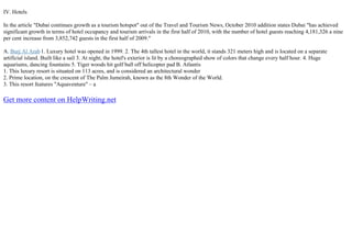 IV. Hotels
In the article "Dubai continues growth as a tourism hotspot" out of the Travel and Tourism News, October 2010 addition states Dubai "has achieved
significant growth in terms of hotel occupancy and tourism arrivals in the first half of 2010, with the number of hotel guests reaching 4,181,326 a nine
per cent increase from 3,852,742 guests in the first half of 2009."
A. Burj Al Arab1. Luxury hotel was opened in 1999. 2. The 4th tallest hotel in the world, it stands 321 meters high and is located on a separate
artificial island. Built like a sail 3. At night, the hotel's exterior is lit by a choreographed show of colors that change every half hour. 4. Huge
aquariums, dancing fountains 5. Tiger woods hit golf ball off helicopter pad B. Atlantis
1. This luxury resort is situated on 113 acres, and is considered an architectural wonder
2. Prime location, on the crescent of The Palm Jumeirah, known as the 8th Wonder of the World.
3. This resort features "Aquaventure" – a
Get more content on HelpWriting.net
 