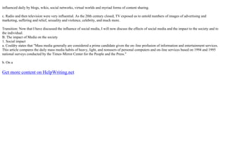 influenced daily by blogs, wikis, social networks, virtual worlds and myriad forms of content sharing.
c. Radio and then television were very influential. As the 20th century closed, TV exposed us to untold numbers of images of advertising and
marketing, suffering and relief, sexuality and violence, celebrity, and much more.
Transition: Now that I have discussed the influence of social media, I will now discuss the effects of social media and the impact to the society and to
the individual.
B. The impact of Media on the society
1. Social impact
a. Couldry states that "Mass media generally are considered a prime candidate given the on–line profusion of information and entertainment services.
This article compares the daily mass media habits of heavy, light, and nonusers of personal computers and on–line services based on 1994 and 1995
national surveys conducted by the Times–Mirror Center for the People and the Press."
b. On a
Get more content on HelpWriting.net
 
