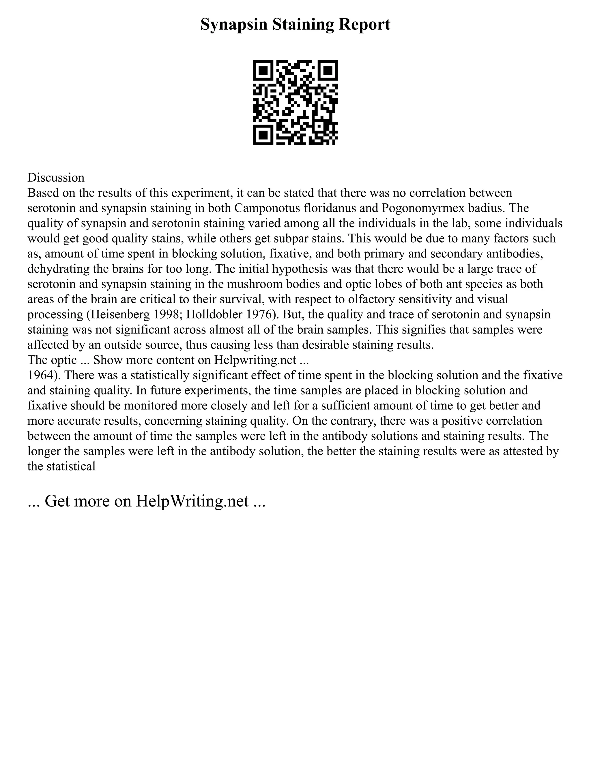 Synapsin Staining Report
Discussion
Based on the results of this experiment, it can be stated that there was no correlation between
serotonin and synapsin staining in both Camponotus floridanus and Pogonomyrmex badius. The
quality of synapsin and serotonin staining varied among all the individuals in the lab, some individuals
would get good quality stains, while others get subpar stains. This would be due to many factors such
as, amount of time spent in blocking solution, fixative, and both primary and secondary antibodies,
dehydrating the brains for too long. The initial hypothesis was that there would be a large trace of
serotonin and synapsin staining in the mushroom bodies and optic lobes of both ant species as both
areas of the brain are critical to their survival, with respect to olfactory sensitivity and visual
processing (Heisenberg 1998; Holldobler 1976). But, the quality and trace of serotonin and synapsin
staining was not significant across almost all of the brain samples. This signifies that samples were
affected by an outside source, thus causing less than desirable staining results.
The optic ... Show more content on Helpwriting.net ...
1964). There was a statistically significant effect of time spent in the blocking solution and the fixative
and staining quality. In future experiments, the time samples are placed in blocking solution and
fixative should be monitored more closely and left for a sufficient amount of time to get better and
more accurate results, concerning staining quality. On the contrary, there was a positive correlation
between the amount of time the samples were left in the antibody solutions and staining results. The
longer the samples were left in the antibody solution, the better the staining results were as attested by
the statistical
... Get more on HelpWriting.net ...
 