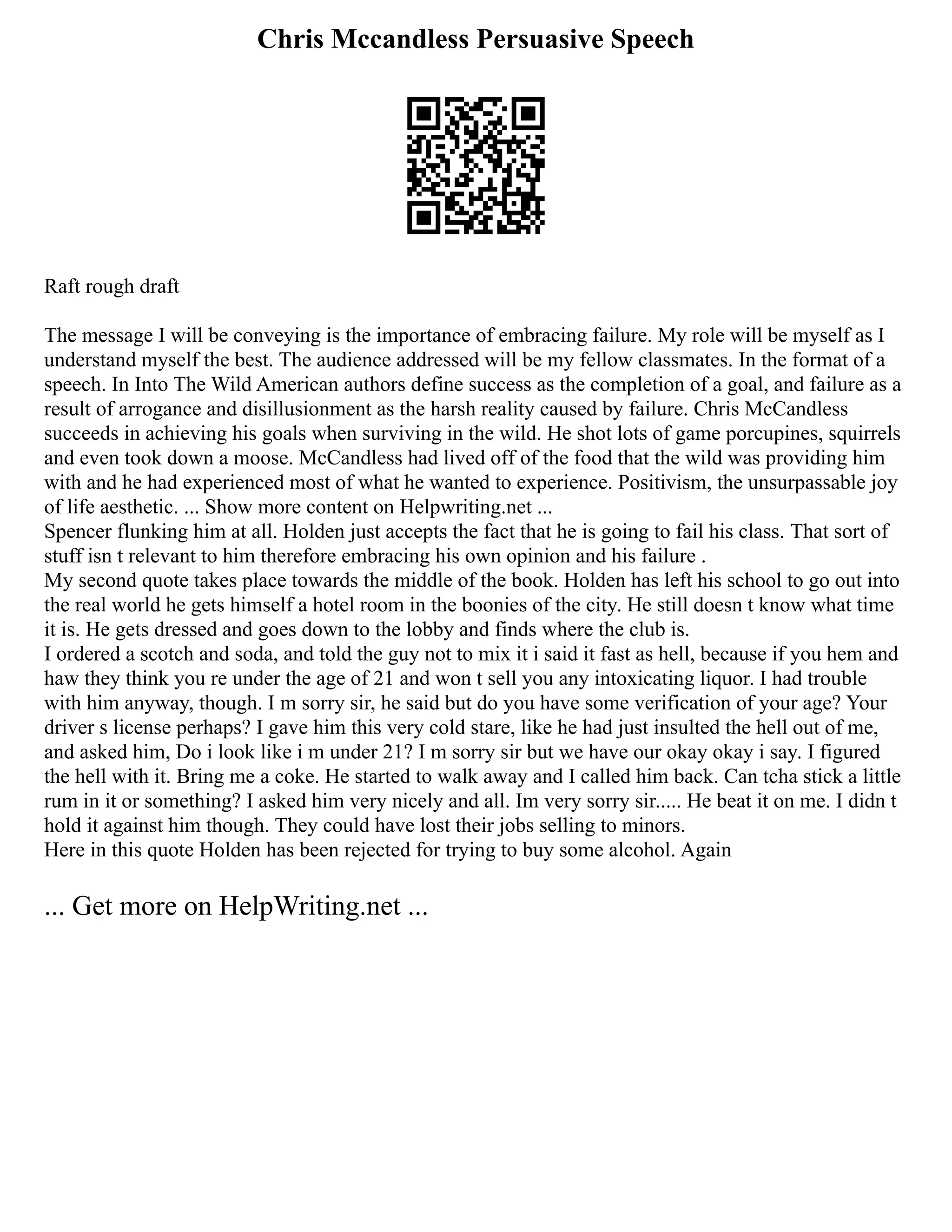Chris Mccandless Persuasive Speech
Raft rough draft
The message I will be conveying is the importance of embracing failure. My role will be myself as I
understand myself the best. The audience addressed will be my fellow classmates. In the format of a
speech. In Into The Wild American authors define success as the completion of a goal, and failure as a
result of arrogance and disillusionment as the harsh reality caused by failure. Chris McCandless
succeeds in achieving his goals when surviving in the wild. He shot lots of game porcupines, squirrels
and even took down a moose. McCandless had lived off of the food that the wild was providing him
with and he had experienced most of what he wanted to experience. Positivism, the unsurpassable joy
of life aesthetic. ... Show more content on Helpwriting.net ...
Spencer flunking him at all. Holden just accepts the fact that he is going to fail his class. That sort of
stuff isn t relevant to him therefore embracing his own opinion and his failure .
My second quote takes place towards the middle of the book. Holden has left his school to go out into
the real world he gets himself a hotel room in the boonies of the city. He still doesn t know what time
it is. He gets dressed and goes down to the lobby and finds where the club is.
I ordered a scotch and soda, and told the guy not to mix it i said it fast as hell, because if you hem and
haw they think you re under the age of 21 and won t sell you any intoxicating liquor. I had trouble
with him anyway, though. I m sorry sir, he said but do you have some verification of your age? Your
driver s license perhaps? I gave him this very cold stare, like he had just insulted the hell out of me,
and asked him, Do i look like i m under 21? I m sorry sir but we have our okay okay i say. I figured
the hell with it. Bring me a coke. He started to walk away and I called him back. Can tcha stick a little
rum in it or something? I asked him very nicely and all. Im very sorry sir..... He beat it on me. I didn t
hold it against him though. They could have lost their jobs selling to minors.
Here in this quote Holden has been rejected for trying to buy some alcohol. Again
... Get more on HelpWriting.net ...
 