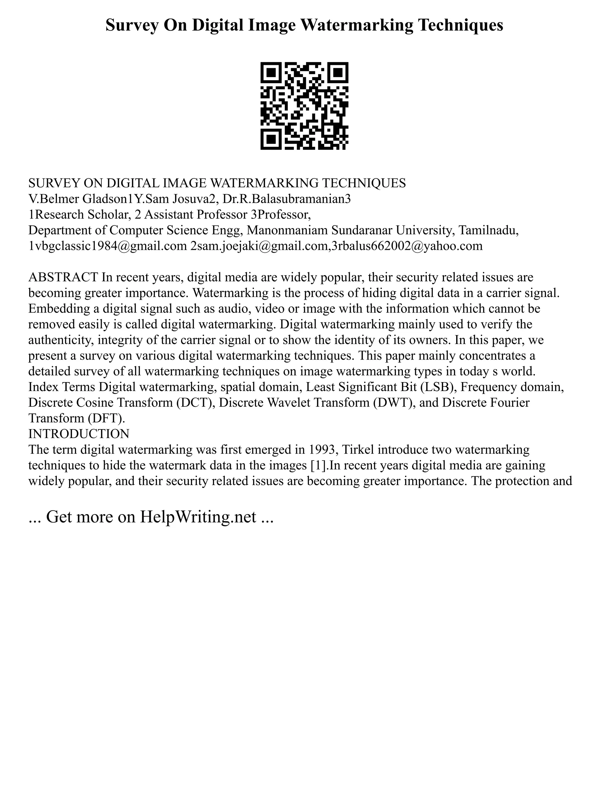 Survey On Digital Image Watermarking Techniques
SURVEY ON DIGITAL IMAGE WATERMARKING TECHNIQUES
V.Belmer Gladson1Y.Sam Josuva2, Dr.R.Balasubramanian3
1Research Scholar, 2 Assistant Professor 3Professor,
Department of Computer Science Engg, Manonmaniam Sundaranar University, Tamilnadu,
1vbgclassic1984@gmail.com 2sam.joejaki@gmail.com,3rbalus662002@yahoo.com
ABSTRACT In recent years, digital media are widely popular, their security related issues are
becoming greater importance. Watermarking is the process of hiding digital data in a carrier signal.
Embedding a digital signal such as audio, video or image with the information which cannot be
removed easily is called digital watermarking. Digital watermarking mainly used to verify the
authenticity, integrity of the carrier signal or to show the identity of its owners. In this paper, we
present a survey on various digital watermarking techniques. This paper mainly concentrates a
detailed survey of all watermarking techniques on image watermarking types in today s world.
Index Terms Digital watermarking, spatial domain, Least Significant Bit (LSB), Frequency domain,
Discrete Cosine Transform (DCT), Discrete Wavelet Transform (DWT), and Discrete Fourier
Transform (DFT).
INTRODUCTION
The term digital watermarking was first emerged in 1993, Tirkel introduce two watermarking
techniques to hide the watermark data in the images [1].In recent years digital media are gaining
widely popular, and their security related issues are becoming greater importance. The protection and
... Get more on HelpWriting.net ...
 