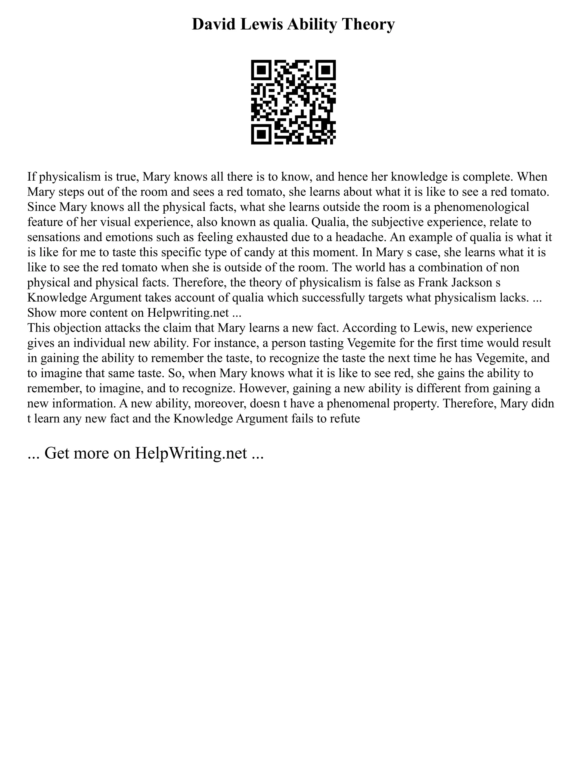 David Lewis Ability Theory
If physicalism is true, Mary knows all there is to know, and hence her knowledge is complete. When
Mary steps out of the room and sees a red tomato, she learns about what it is like to see a red tomato.
Since Mary knows all the physical facts, what she learns outside the room is a phenomenological
feature of her visual experience, also known as qualia. Qualia, the subjective experience, relate to
sensations and emotions such as feeling exhausted due to a headache. An example of qualia is what it
is like for me to taste this specific type of candy at this moment. In Mary s case, she learns what it is
like to see the red tomato when she is outside of the room. The world has a combination of non
physical and physical facts. Therefore, the theory of physicalism is false as Frank Jackson s
Knowledge Argument takes account of qualia which successfully targets what physicalism lacks. ...
Show more content on Helpwriting.net ...
This objection attacks the claim that Mary learns a new fact. According to Lewis, new experience
gives an individual new ability. For instance, a person tasting Vegemite for the first time would result
in gaining the ability to remember the taste, to recognize the taste the next time he has Vegemite, and
to imagine that same taste. So, when Mary knows what it is like to see red, she gains the ability to
remember, to imagine, and to recognize. However, gaining a new ability is different from gaining a
new information. A new ability, moreover, doesn t have a phenomenal property. Therefore, Mary didn
t learn any new fact and the Knowledge Argument fails to refute
... Get more on HelpWriting.net ...
 