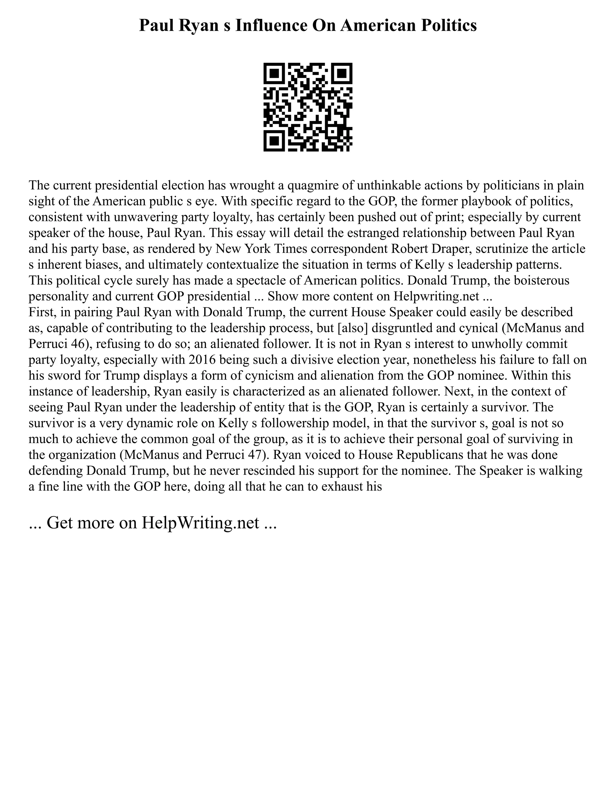 Paul Ryan s Influence On American Politics
The current presidential election has wrought a quagmire of unthinkable actions by politicians in plain
sight of the American public s eye. With specific regard to the GOP, the former playbook of politics,
consistent with unwavering party loyalty, has certainly been pushed out of print; especially by current
speaker of the house, Paul Ryan. This essay will detail the estranged relationship between Paul Ryan
and his party base, as rendered by New York Times correspondent Robert Draper, scrutinize the article
s inherent biases, and ultimately contextualize the situation in terms of Kelly s leadership patterns.
This political cycle surely has made a spectacle of American politics. Donald Trump, the boisterous
personality and current GOP presidential ... Show more content on Helpwriting.net ...
First, in pairing Paul Ryan with Donald Trump, the current House Speaker could easily be described
as, capable of contributing to the leadership process, but [also] disgruntled and cynical (McManus and
Perruci 46), refusing to do so; an alienated follower. It is not in Ryan s interest to unwholly commit
party loyalty, especially with 2016 being such a divisive election year, nonetheless his failure to fall on
his sword for Trump displays a form of cynicism and alienation from the GOP nominee. Within this
instance of leadership, Ryan easily is characterized as an alienated follower. Next, in the context of
seeing Paul Ryan under the leadership of entity that is the GOP, Ryan is certainly a survivor. The
survivor is a very dynamic role on Kelly s followership model, in that the survivor s, goal is not so
much to achieve the common goal of the group, as it is to achieve their personal goal of surviving in
the organization (McManus and Perruci 47). Ryan voiced to House Republicans that he was done
defending Donald Trump, but he never rescinded his support for the nominee. The Speaker is walking
a fine line with the GOP here, doing all that he can to exhaust his
... Get more on HelpWriting.net ...
 