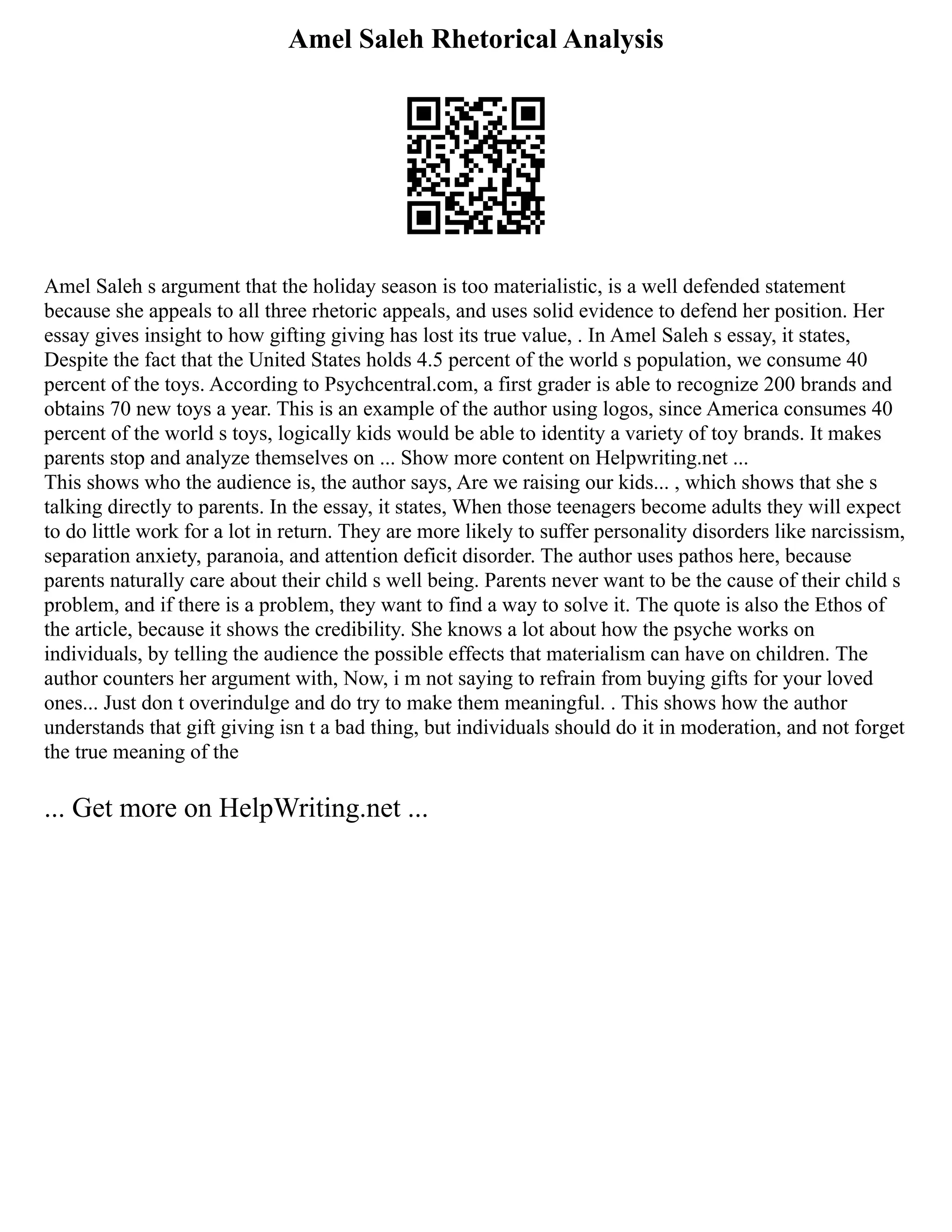 Amel Saleh Rhetorical Analysis
Amel Saleh s argument that the holiday season is too materialistic, is a well defended statement
because she appeals to all three rhetoric appeals, and uses solid evidence to defend her position. Her
essay gives insight to how gifting giving has lost its true value, . In Amel Saleh s essay, it states,
Despite the fact that the United States holds 4.5 percent of the world s population, we consume 40
percent of the toys. According to Psychcentral.com, a first grader is able to recognize 200 brands and
obtains 70 new toys a year. This is an example of the author using logos, since America consumes 40
percent of the world s toys, logically kids would be able to identity a variety of toy brands. It makes
parents stop and analyze themselves on ... Show more content on Helpwriting.net ...
This shows who the audience is, the author says, Are we raising our kids... , which shows that she s
talking directly to parents. In the essay, it states, When those teenagers become adults they will expect
to do little work for a lot in return. They are more likely to suffer personality disorders like narcissism,
separation anxiety, paranoia, and attention deficit disorder. The author uses pathos here, because
parents naturally care about their child s well being. Parents never want to be the cause of their child s
problem, and if there is a problem, they want to find a way to solve it. The quote is also the Ethos of
the article, because it shows the credibility. She knows a lot about how the psyche works on
individuals, by telling the audience the possible effects that materialism can have on children. The
author counters her argument with, Now, i m not saying to refrain from buying gifts for your loved
ones... Just don t overindulge and do try to make them meaningful. . This shows how the author
understands that gift giving isn t a bad thing, but individuals should do it in moderation, and not forget
the true meaning of the
... Get more on HelpWriting.net ...
 
