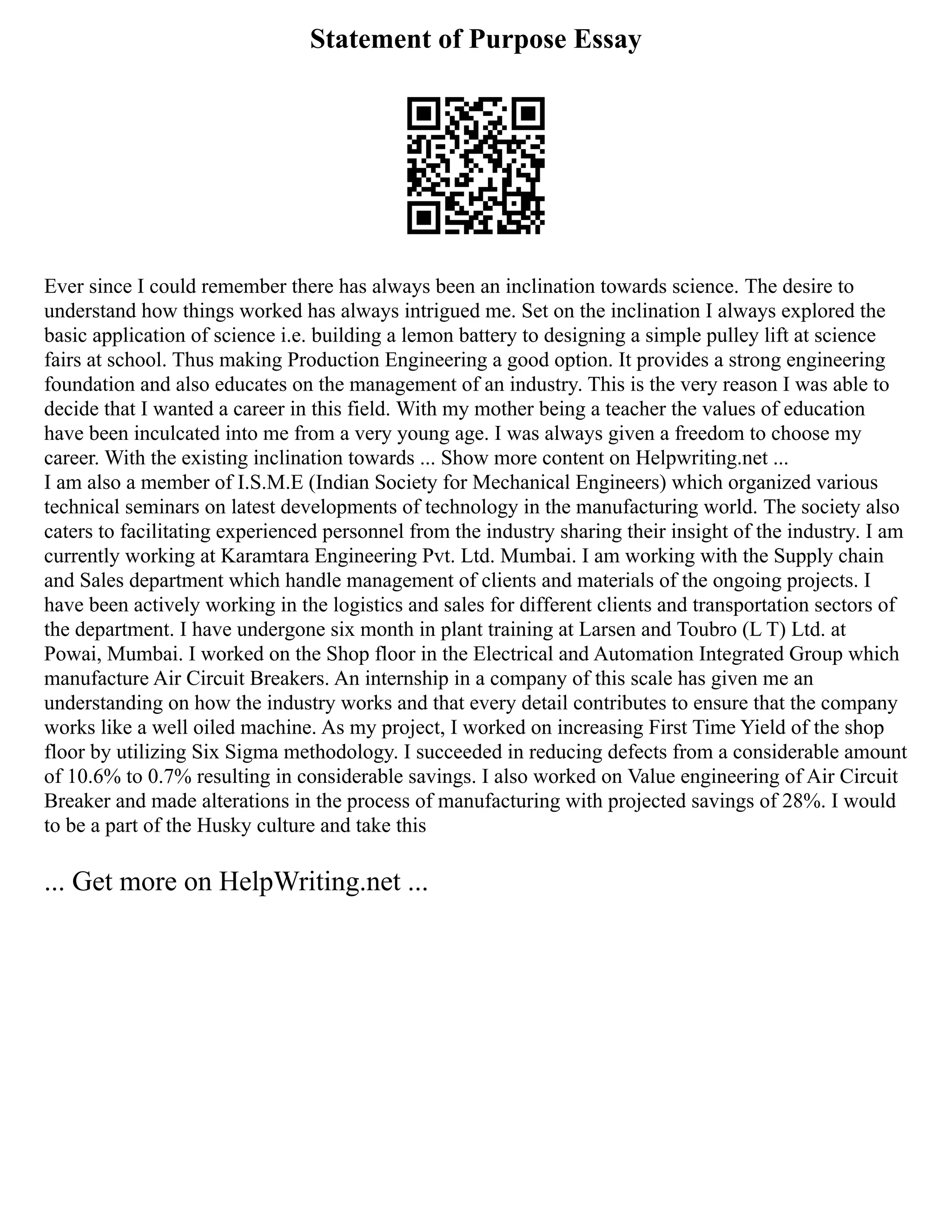 Statement of Purpose Essay
Ever since I could remember there has always been an inclination towards science. The desire to
understand how things worked has always intrigued me. Set on the inclination I always explored the
basic application of science i.e. building a lemon battery to designing a simple pulley lift at science
fairs at school. Thus making Production Engineering a good option. It provides a strong engineering
foundation and also educates on the management of an industry. This is the very reason I was able to
decide that I wanted a career in this field. With my mother being a teacher the values of education
have been inculcated into me from a very young age. I was always given a freedom to choose my
career. With the existing inclination towards ... Show more content on Helpwriting.net ...
I am also a member of I.S.M.E (Indian Society for Mechanical Engineers) which organized various
technical seminars on latest developments of technology in the manufacturing world. The society also
caters to facilitating experienced personnel from the industry sharing their insight of the industry. I am
currently working at Karamtara Engineering Pvt. Ltd. Mumbai. I am working with the Supply chain
and Sales department which handle management of clients and materials of the ongoing projects. I
have been actively working in the logistics and sales for different clients and transportation sectors of
the department. I have undergone six month in plant training at Larsen and Toubro (L T) Ltd. at
Powai, Mumbai. I worked on the Shop floor in the Electrical and Automation Integrated Group which
manufacture Air Circuit Breakers. An internship in a company of this scale has given me an
understanding on how the industry works and that every detail contributes to ensure that the company
works like a well oiled machine. As my project, I worked on increasing First Time Yield of the shop
floor by utilizing Six Sigma methodology. I succeeded in reducing defects from a considerable amount
of 10.6% to 0.7% resulting in considerable savings. I also worked on Value engineering of Air Circuit
Breaker and made alterations in the process of manufacturing with projected savings of 28%. I would
to be a part of the Husky culture and take this
... Get more on HelpWriting.net ...
 