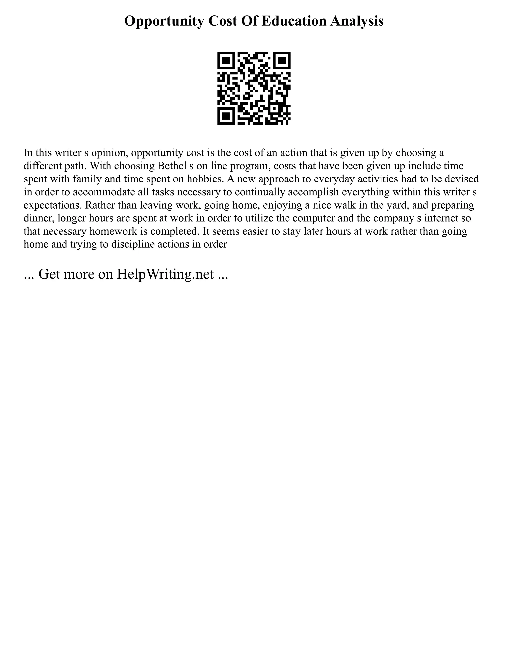 Opportunity Cost Of Education Analysis
In this writer s opinion, opportunity cost is the cost of an action that is given up by choosing a
different path. With choosing Bethel s on line program, costs that have been given up include time
spent with family and time spent on hobbies. A new approach to everyday activities had to be devised
in order to accommodate all tasks necessary to continually accomplish everything within this writer s
expectations. Rather than leaving work, going home, enjoying a nice walk in the yard, and preparing
dinner, longer hours are spent at work in order to utilize the computer and the company s internet so
that necessary homework is completed. It seems easier to stay later hours at work rather than going
home and trying to discipline actions in order
... Get more on HelpWriting.net ...
 