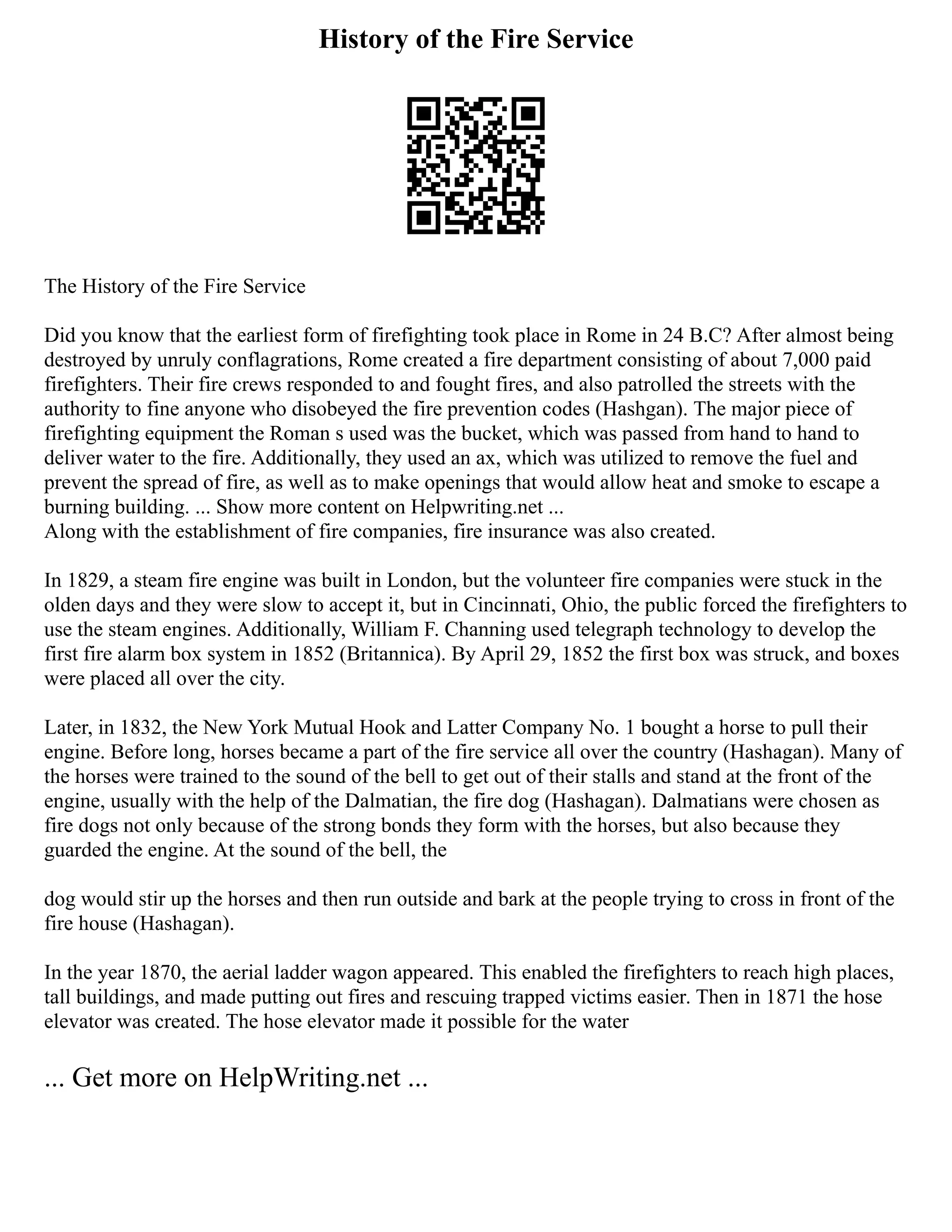 History of the Fire Service
The History of the Fire Service
Did you know that the earliest form of firefighting took place in Rome in 24 B.C? After almost being
destroyed by unruly conflagrations, Rome created a fire department consisting of about 7,000 paid
firefighters. Their fire crews responded to and fought fires, and also patrolled the streets with the
authority to fine anyone who disobeyed the fire prevention codes (Hashgan). The major piece of
firefighting equipment the Roman s used was the bucket, which was passed from hand to hand to
deliver water to the fire. Additionally, they used an ax, which was utilized to remove the fuel and
prevent the spread of fire, as well as to make openings that would allow heat and smoke to escape a
burning building. ... Show more content on Helpwriting.net ...
Along with the establishment of fire companies, fire insurance was also created.
In 1829, a steam fire engine was built in London, but the volunteer fire companies were stuck in the
olden days and they were slow to accept it, but in Cincinnati, Ohio, the public forced the firefighters to
use the steam engines. Additionally, William F. Channing used telegraph technology to develop the
first fire alarm box system in 1852 (Britannica). By April 29, 1852 the first box was struck, and boxes
were placed all over the city.
Later, in 1832, the New York Mutual Hook and Latter Company No. 1 bought a horse to pull their
engine. Before long, horses became a part of the fire service all over the country (Hashagan). Many of
the horses were trained to the sound of the bell to get out of their stalls and stand at the front of the
engine, usually with the help of the Dalmatian, the fire dog (Hashagan). Dalmatians were chosen as
fire dogs not only because of the strong bonds they form with the horses, but also because they
guarded the engine. At the sound of the bell, the
dog would stir up the horses and then run outside and bark at the people trying to cross in front of the
fire house (Hashagan).
In the year 1870, the aerial ladder wagon appeared. This enabled the firefighters to reach high places,
tall buildings, and made putting out fires and rescuing trapped victims easier. Then in 1871 the hose
elevator was created. The hose elevator made it possible for the water
... Get more on HelpWriting.net ...
 