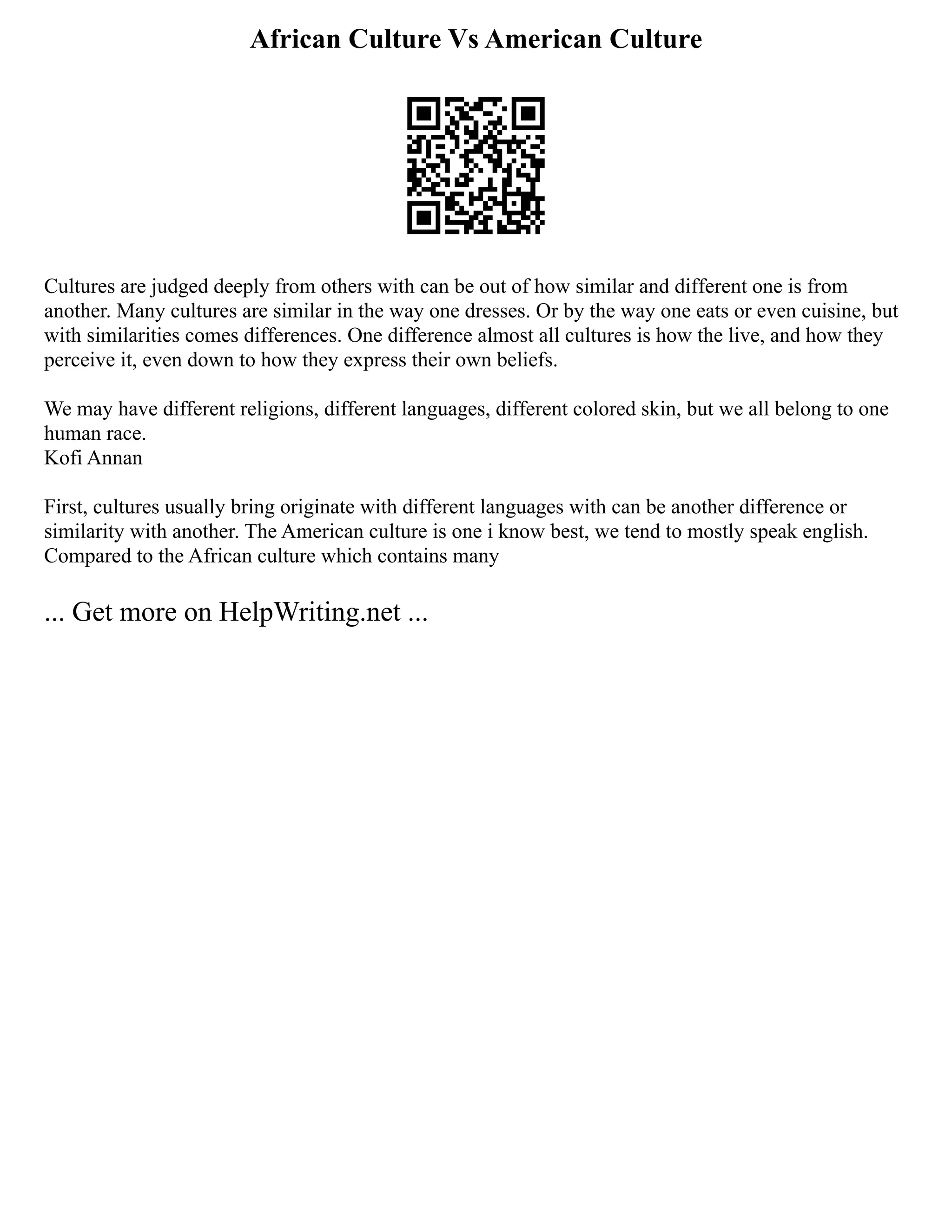 African Culture Vs American Culture
Cultures are judged deeply from others with can be out of how similar and different one is from
another. Many cultures are similar in the way one dresses. Or by the way one eats or even cuisine, but
with similarities comes differences. One difference almost all cultures is how the live, and how they
perceive it, even down to how they express their own beliefs.
We may have different religions, different languages, different colored skin, but we all belong to one
human race.
Kofi Annan
First, cultures usually bring originate with different languages with can be another difference or
similarity with another. The American culture is one i know best, we tend to mostly speak english.
Compared to the African culture which contains many
... Get more on HelpWriting.net ...
 