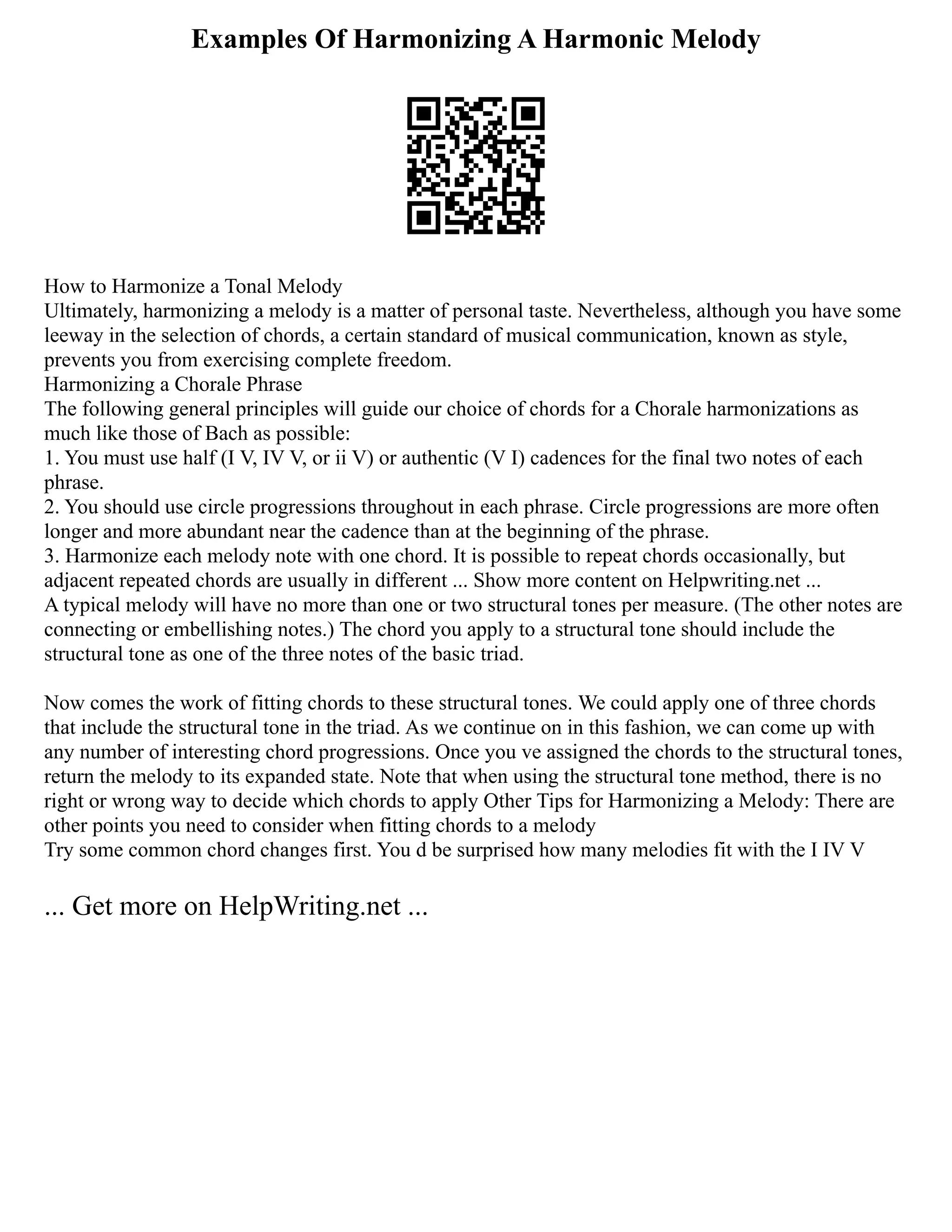 Examples Of Harmonizing A Harmonic Melody
How to Harmonize a Tonal Melody
Ultimately, harmonizing a melody is a matter of personal taste. Nevertheless, although you have some
leeway in the selection of chords, a certain standard of musical communication, known as style,
prevents you from exercising complete freedom.
Harmonizing a Chorale Phrase
The following general principles will guide our choice of chords for a Chorale harmonizations as
much like those of Bach as possible:
1. You must use half (I V, IV V, or ii V) or authentic (V I) cadences for the final two notes of each
phrase.
2. You should use circle progressions throughout in each phrase. Circle progressions are more often
longer and more abundant near the cadence than at the beginning of the phrase.
3. Harmonize each melody note with one chord. It is possible to repeat chords occasionally, but
adjacent repeated chords are usually in different ... Show more content on Helpwriting.net ...
A typical melody will have no more than one or two structural tones per measure. (The other notes are
connecting or embellishing notes.) The chord you apply to a structural tone should include the
structural tone as one of the three notes of the basic triad.
Now comes the work of fitting chords to these structural tones. We could apply one of three chords
that include the structural tone in the triad. As we continue on in this fashion, we can come up with
any number of interesting chord progressions. Once you ve assigned the chords to the structural tones,
return the melody to its expanded state. Note that when using the structural tone method, there is no
right or wrong way to decide which chords to apply Other Tips for Harmonizing a Melody: There are
other points you need to consider when fitting chords to a melody
Try some common chord changes first. You d be surprised how many melodies fit with the I IV V
... Get more on HelpWriting.net ...
 