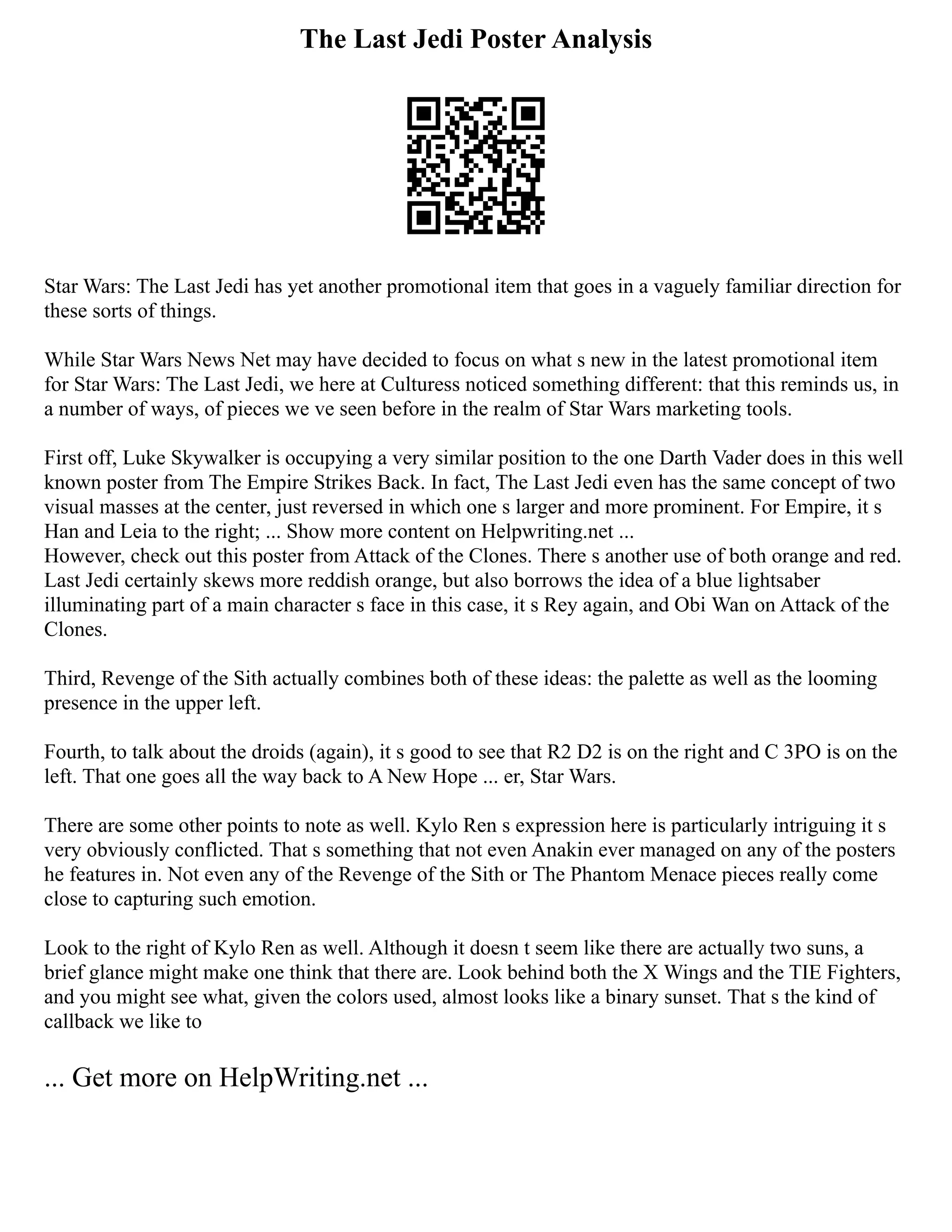 The Last Jedi Poster Analysis
Star Wars: The Last Jedi has yet another promotional item that goes in a vaguely familiar direction for
these sorts of things.
While Star Wars News Net may have decided to focus on what s new in the latest promotional item
for Star Wars: The Last Jedi, we here at Culturess noticed something different: that this reminds us, in
a number of ways, of pieces we ve seen before in the realm of Star Wars marketing tools.
First off, Luke Skywalker is occupying a very similar position to the one Darth Vader does in this well
known poster from The Empire Strikes Back. In fact, The Last Jedi even has the same concept of two
visual masses at the center, just reversed in which one s larger and more prominent. For Empire, it s
Han and Leia to the right; ... Show more content on Helpwriting.net ...
However, check out this poster from Attack of the Clones. There s another use of both orange and red.
Last Jedi certainly skews more reddish orange, but also borrows the idea of a blue lightsaber
illuminating part of a main character s face in this case, it s Rey again, and Obi Wan on Attack of the
Clones.
Third, Revenge of the Sith actually combines both of these ideas: the palette as well as the looming
presence in the upper left.
Fourth, to talk about the droids (again), it s good to see that R2 D2 is on the right and C 3PO is on the
left. That one goes all the way back to A New Hope ... er, Star Wars.
There are some other points to note as well. Kylo Ren s expression here is particularly intriguing it s
very obviously conflicted. That s something that not even Anakin ever managed on any of the posters
he features in. Not even any of the Revenge of the Sith or The Phantom Menace pieces really come
close to capturing such emotion.
Look to the right of Kylo Ren as well. Although it doesn t seem like there are actually two suns, a
brief glance might make one think that there are. Look behind both the X Wings and the TIE Fighters,
and you might see what, given the colors used, almost looks like a binary sunset. That s the kind of
callback we like to
... Get more on HelpWriting.net ...
 
