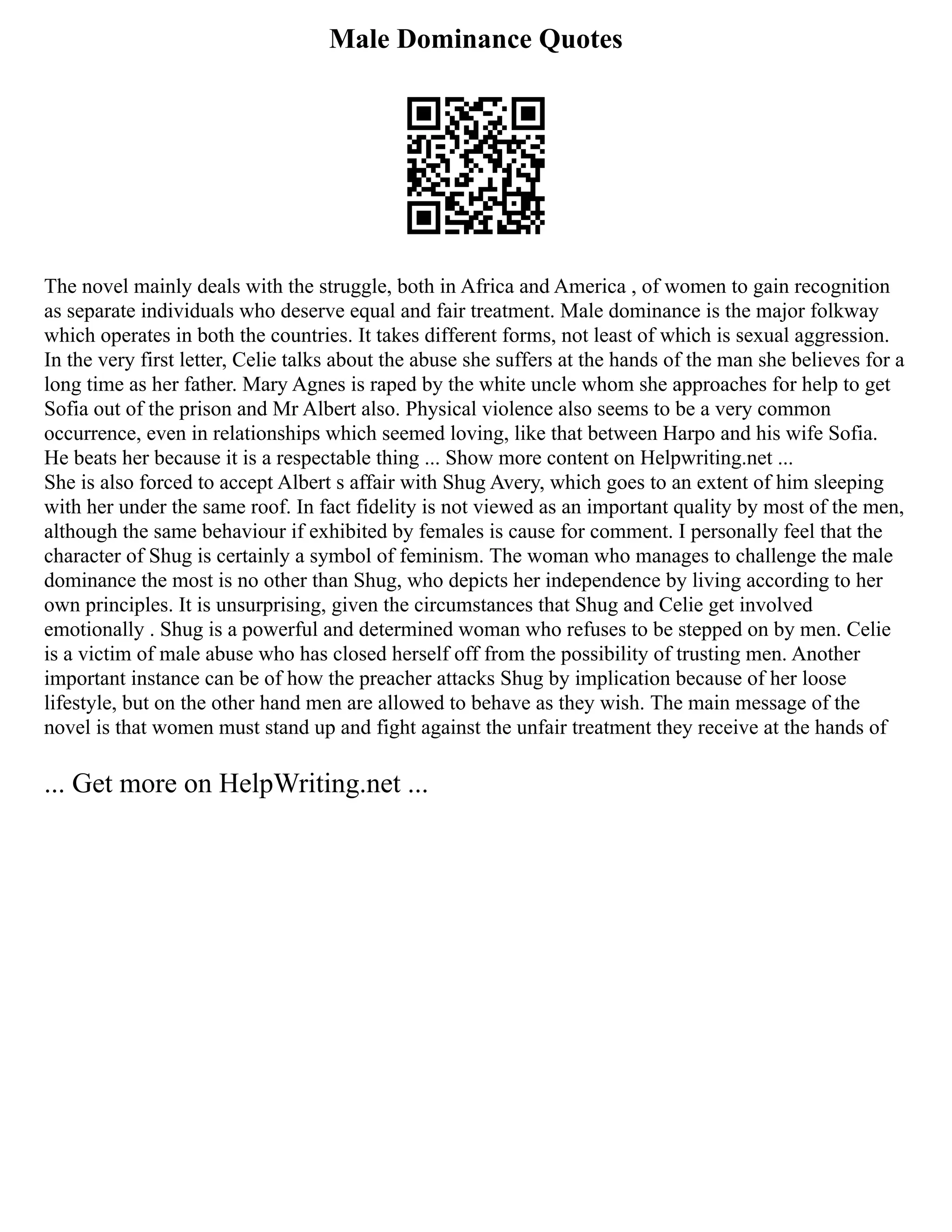 Male Dominance Quotes
The novel mainly deals with the struggle, both in Africa and America , of women to gain recognition
as separate individuals who deserve equal and fair treatment. Male dominance is the major folkway
which operates in both the countries. It takes different forms, not least of which is sexual aggression.
In the very first letter, Celie talks about the abuse she suffers at the hands of the man she believes for a
long time as her father. Mary Agnes is raped by the white uncle whom she approaches for help to get
Sofia out of the prison and Mr Albert also. Physical violence also seems to be a very common
occurrence, even in relationships which seemed loving, like that between Harpo and his wife Sofia.
He beats her because it is a respectable thing ... Show more content on Helpwriting.net ...
She is also forced to accept Albert s affair with Shug Avery, which goes to an extent of him sleeping
with her under the same roof. In fact fidelity is not viewed as an important quality by most of the men,
although the same behaviour if exhibited by females is cause for comment. I personally feel that the
character of Shug is certainly a symbol of feminism. The woman who manages to challenge the male
dominance the most is no other than Shug, who depicts her independence by living according to her
own principles. It is unsurprising, given the circumstances that Shug and Celie get involved
emotionally . Shug is a powerful and determined woman who refuses to be stepped on by men. Celie
is a victim of male abuse who has closed herself off from the possibility of trusting men. Another
important instance can be of how the preacher attacks Shug by implication because of her loose
lifestyle, but on the other hand men are allowed to behave as they wish. The main message of the
novel is that women must stand up and fight against the unfair treatment they receive at the hands of
... Get more on HelpWriting.net ...
 