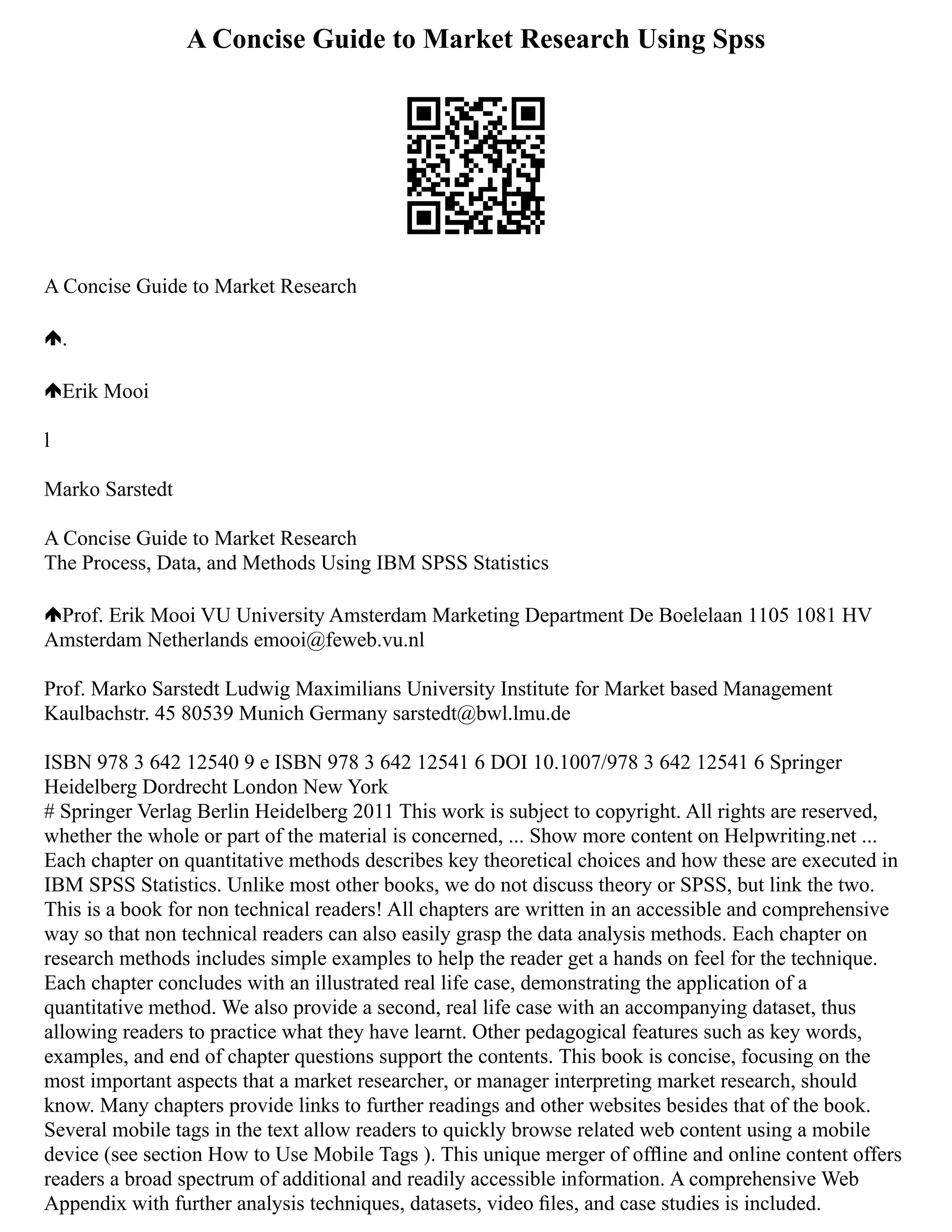 A Concise Guide to Market Research Using Spss
A Concise Guide to Market Research
.
Erik Mooi
l
Marko Sarstedt
A Concise Guide to Market Research
The Process, Data, and Methods Using IBM SPSS Statistics
Prof. Erik Mooi VU University Amsterdam Marketing Department De Boelelaan 1105 1081 HV
Amsterdam Netherlands emooi@feweb.vu.nl
Prof. Marko Sarstedt Ludwig Maximilians University Institute for Market based Management
Kaulbachstr. 45 80539 Munich Germany sarstedt@bwl.lmu.de
ISBN 978 3 642 12540 9 e ISBN 978 3 642 12541 6 DOI 10.1007/978 3 642 12541 6 Springer
Heidelberg Dordrecht London New York
# Springer Verlag Berlin Heidelberg 2011 This work is subject to copyright. All rights are reserved,
whether the whole or part of the material is concerned, ... Show more content on Helpwriting.net ...
Each chapter on quantitative methods describes key theoretical choices and how these are executed in
IBM SPSS Statistics. Unlike most other books, we do not discuss theory or SPSS, but link the two.
This is a book for non technical readers! All chapters are written in an accessible and comprehensive
way so that non technical readers can also easily grasp the data analysis methods. Each chapter on
research methods includes simple examples to help the reader get a hands on feel for the technique.
Each chapter concludes with an illustrated real life case, demonstrating the application of a
quantitative method. We also provide a second, real life case with an accompanying dataset, thus
allowing readers to practice what they have learnt. Other pedagogical features such as key words,
examples, and end of chapter questions support the contents. This book is concise, focusing on the
most important aspects that a market researcher, or manager interpreting market research, should
know. Many chapters provide links to further readings and other websites besides that of the book.
Several mobile tags in the text allow readers to quickly browse related web content using a mobile
device (see section How to Use Mobile Tags ). This unique merger of ofﬂine and online content offers
readers a broad spectrum of additional and readily accessible information. A comprehensive Web
Appendix with further analysis techniques, datasets, video ﬁles, and case studies is included.
 