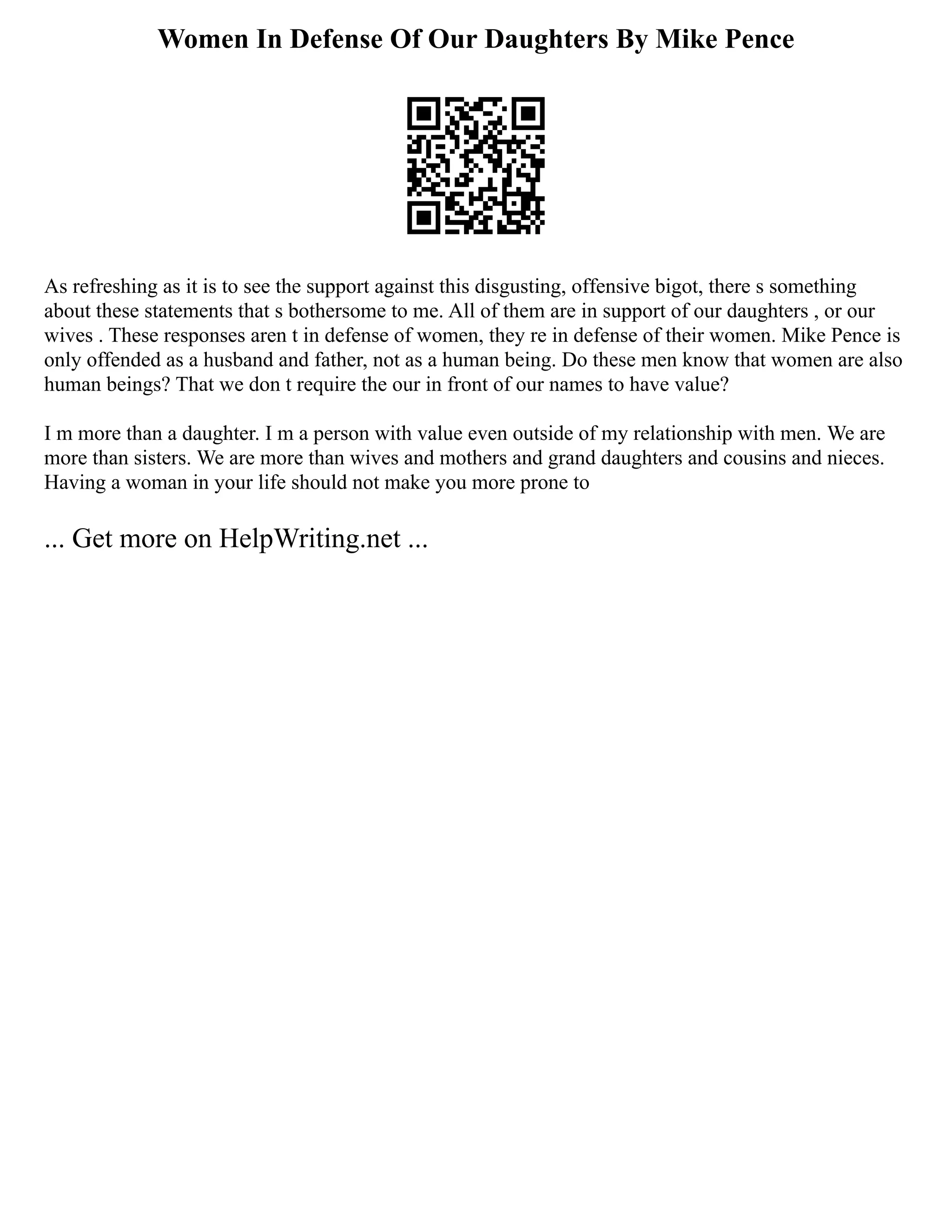 Women In Defense Of Our Daughters By Mike Pence
As refreshing as it is to see the support against this disgusting, offensive bigot, there s something
about these statements that s bothersome to me. All of them are in support of our daughters , or our
wives . These responses aren t in defense of women, they re in defense of their women. Mike Pence is
only offended as a husband and father, not as a human being. Do these men know that women are also
human beings? That we don t require the our in front of our names to have value?
I m more than a daughter. I m a person with value even outside of my relationship with men. We are
more than sisters. We are more than wives and mothers and grand daughters and cousins and nieces.
Having a woman in your life should not make you more prone to
... Get more on HelpWriting.net ...
 