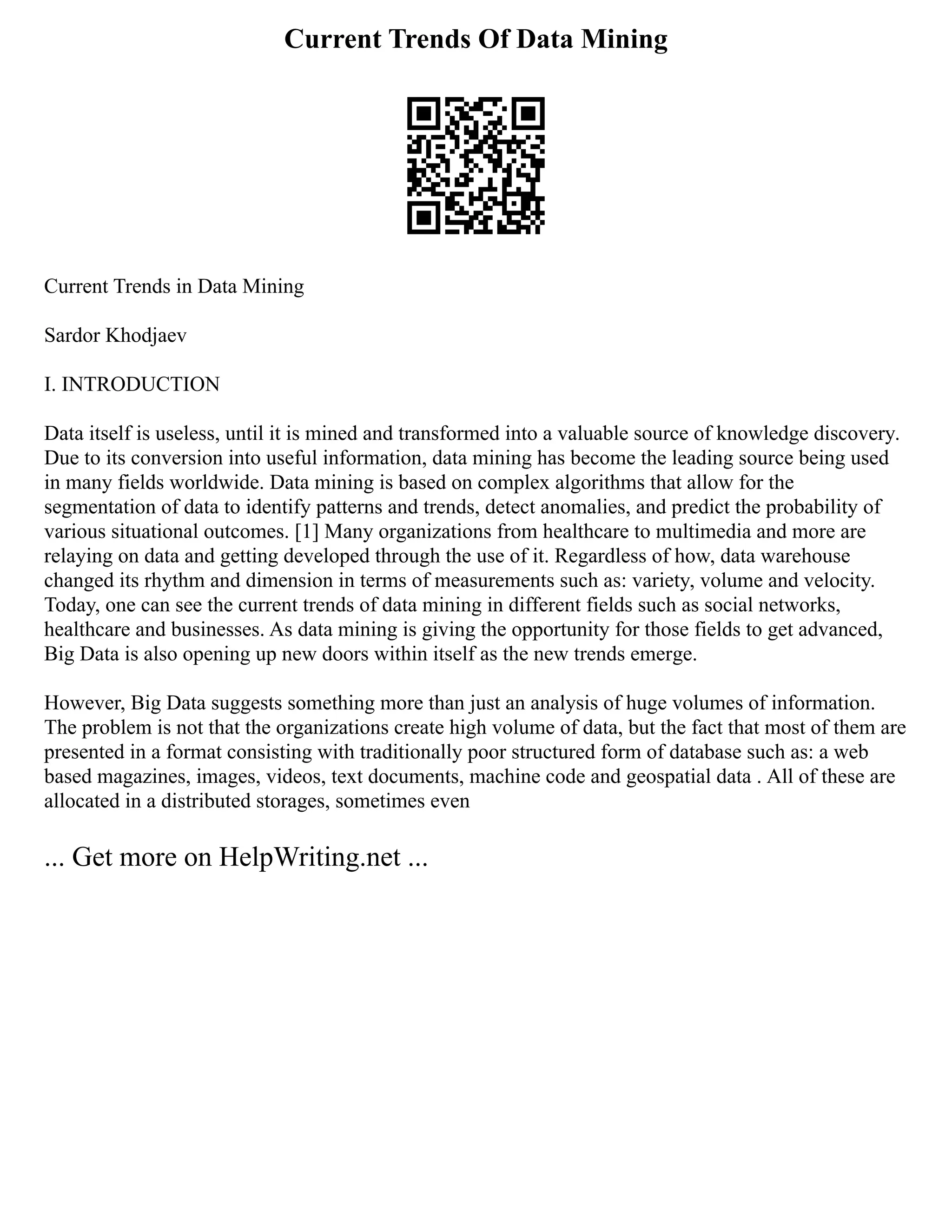 Current Trends Of Data Mining
Current Trends in Data Mining
Sardor Khodjaev
I. INTRODUCTION
Data itself is useless, until it is mined and transformed into a valuable source of knowledge discovery.
Due to its conversion into useful information, data mining has become the leading source being used
in many fields worldwide. Data mining is based on complex algorithms that allow for the
segmentation of data to identify patterns and trends, detect anomalies, and predict the probability of
various situational outcomes. [1] Many organizations from healthcare to multimedia and more are
relaying on data and getting developed through the use of it. Regardless of how, data warehouse
changed its rhythm and dimension in terms of measurements such as: variety, volume and velocity.
Today, one can see the current trends of data mining in different fields such as social networks,
healthcare and businesses. As data mining is giving the opportunity for those fields to get advanced,
Big Data is also opening up new doors within itself as the new trends emerge.
However, Big Data suggests something more than just an analysis of huge volumes of information.
The problem is not that the organizations create high volume of data, but the fact that most of them are
presented in a format consisting with traditionally poor structured form of database such as: a web
based magazines, images, videos, text documents, machine code and geospatial data . All of these are
allocated in a distributed storages, sometimes even
... Get more on HelpWriting.net ...
 