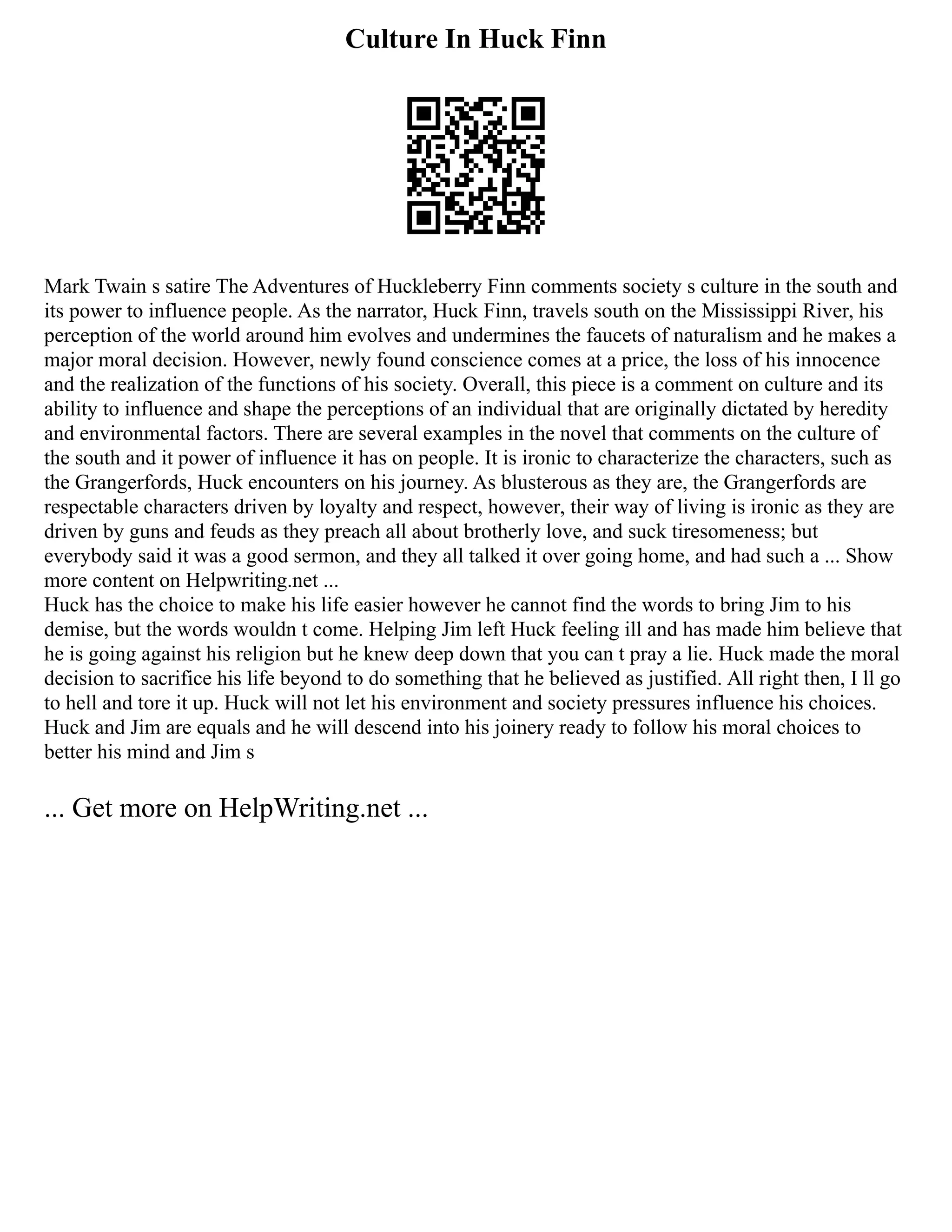 Culture In Huck Finn
Mark Twain s satire The Adventures of Huckleberry Finn comments society s culture in the south and
its power to influence people. As the narrator, Huck Finn, travels south on the Mississippi River, his
perception of the world around him evolves and undermines the faucets of naturalism and he makes a
major moral decision. However, newly found conscience comes at a price, the loss of his innocence
and the realization of the functions of his society. Overall, this piece is a comment on culture and its
ability to influence and shape the perceptions of an individual that are originally dictated by heredity
and environmental factors. There are several examples in the novel that comments on the culture of
the south and it power of influence it has on people. It is ironic to characterize the characters, such as
the Grangerfords, Huck encounters on his journey. As blusterous as they are, the Grangerfords are
respectable characters driven by loyalty and respect, however, their way of living is ironic as they are
driven by guns and feuds as they preach all about brotherly love, and suck tiresomeness; but
everybody said it was a good sermon, and they all talked it over going home, and had such a ... Show
more content on Helpwriting.net ...
Huck has the choice to make his life easier however he cannot find the words to bring Jim to his
demise, but the words wouldn t come. Helping Jim left Huck feeling ill and has made him believe that
he is going against his religion but he knew deep down that you can t pray a lie. Huck made the moral
decision to sacrifice his life beyond to do something that he believed as justified. All right then, I ll go
to hell and tore it up. Huck will not let his environment and society pressures influence his choices.
Huck and Jim are equals and he will descend into his joinery ready to follow his moral choices to
better his mind and Jim s
... Get more on HelpWriting.net ...
 