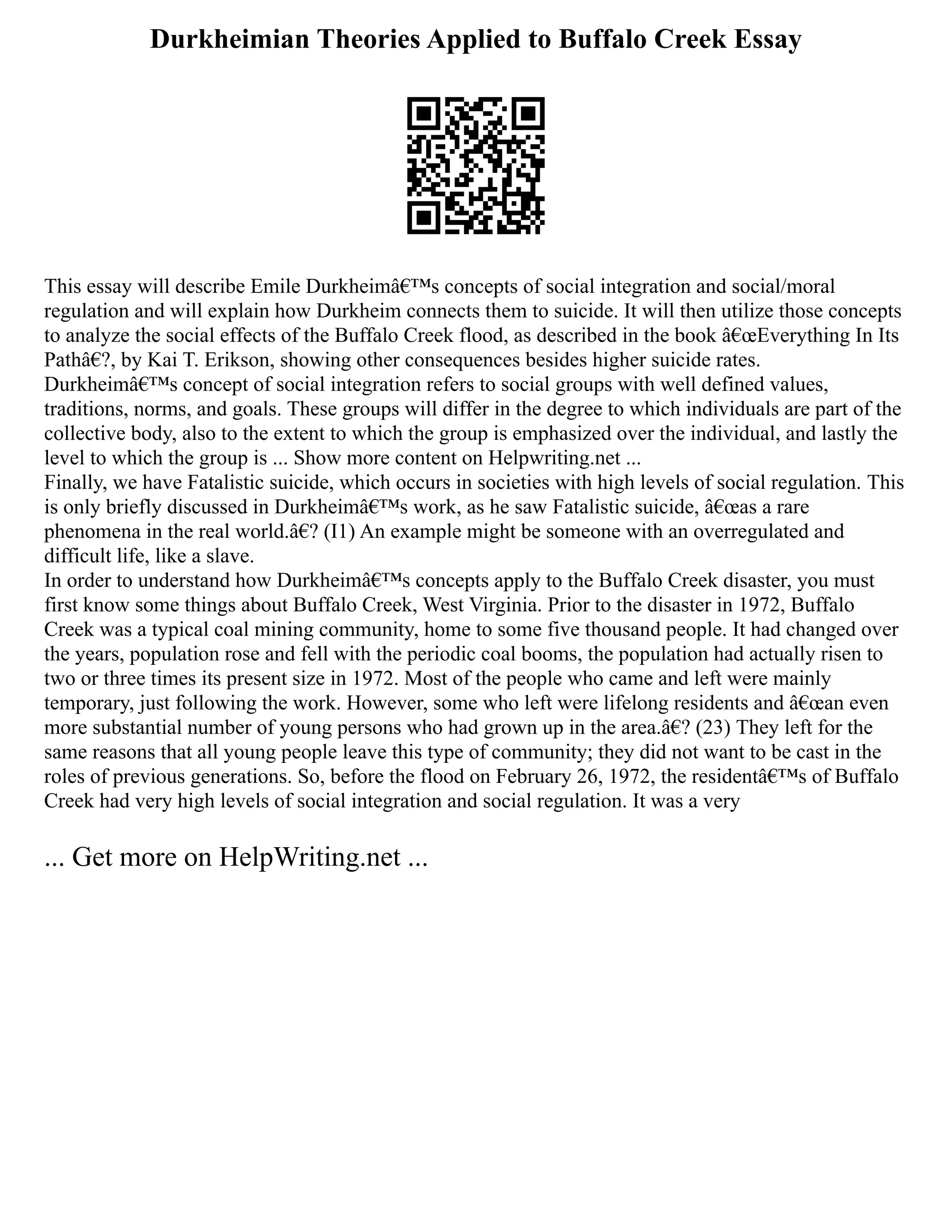 Durkheimian Theories Applied to Buffalo Creek Essay
This essay will describe Emile Durkheimâ€™s concepts of social integration and social/moral
regulation and will explain how Durkheim connects them to suicide. It will then utilize those concepts
to analyze the social effects of the Buffalo Creek flood, as described in the book â€œEverything In Its
Pathâ€?, by Kai T. Erikson, showing other consequences besides higher suicide rates.
Durkheimâ€™s concept of social integration refers to social groups with well defined values,
traditions, norms, and goals. These groups will differ in the degree to which individuals are part of the
collective body, also to the extent to which the group is emphasized over the individual, and lastly the
level to which the group is ... Show more content on Helpwriting.net ...
Finally, we have Fatalistic suicide, which occurs in societies with high levels of social regulation. This
is only briefly discussed in Durkheimâ€™s work, as he saw Fatalistic suicide, â€œas a rare
phenomena in the real world.â€? (I1) An example might be someone with an overregulated and
difficult life, like a slave.
In order to understand how Durkheimâ€™s concepts apply to the Buffalo Creek disaster, you must
first know some things about Buffalo Creek, West Virginia. Prior to the disaster in 1972, Buffalo
Creek was a typical coal mining community, home to some five thousand people. It had changed over
the years, population rose and fell with the periodic coal booms, the population had actually risen to
two or three times its present size in 1972. Most of the people who came and left were mainly
temporary, just following the work. However, some who left were lifelong residents and â€œan even
more substantial number of young persons who had grown up in the area.â€? (23) They left for the
same reasons that all young people leave this type of community; they did not want to be cast in the
roles of previous generations. So, before the flood on February 26, 1972, the residentâ€™s of Buffalo
Creek had very high levels of social integration and social regulation. It was a very
... Get more on HelpWriting.net ...
 