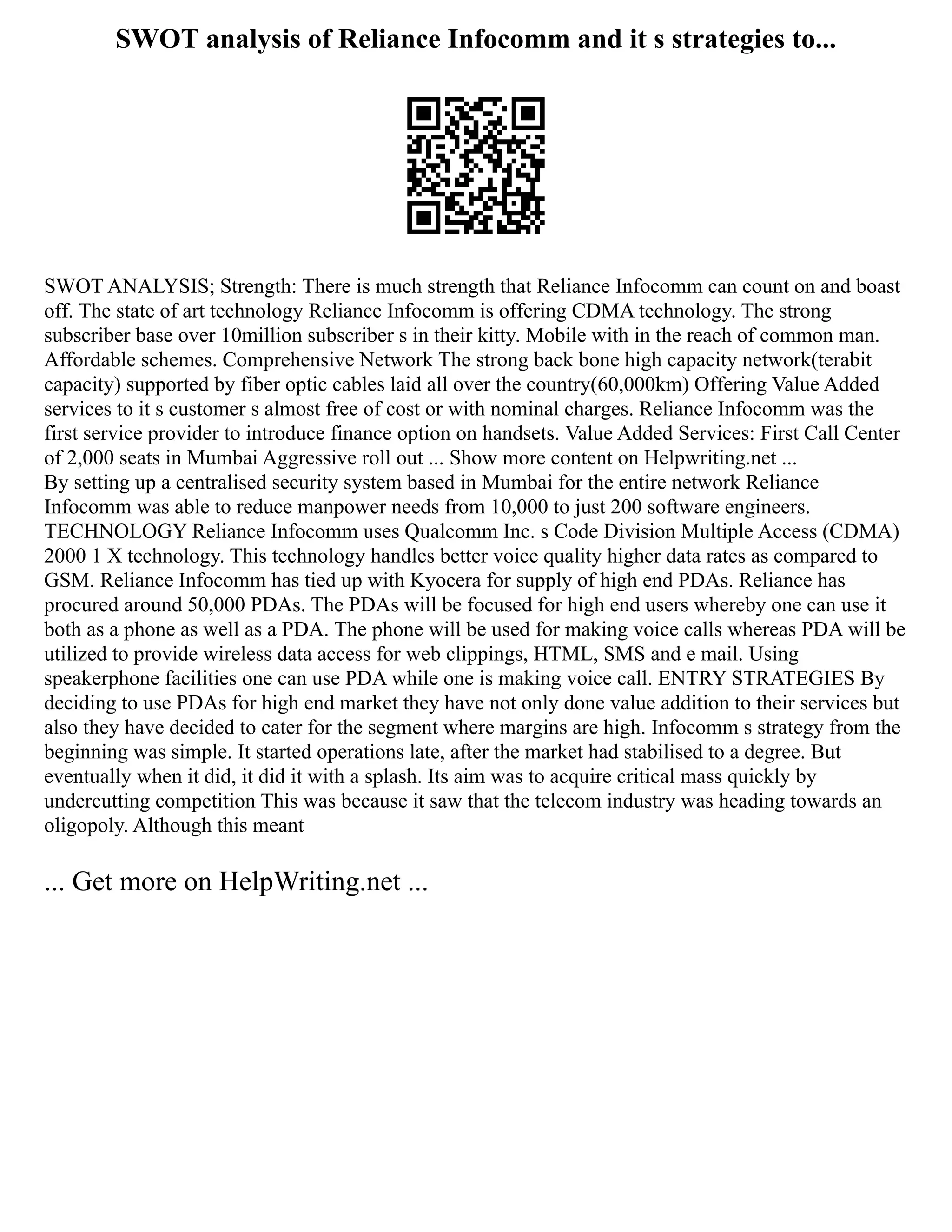SWOT analysis of Reliance Infocomm and it s strategies to...
SWOT ANALYSIS; Strength: There is much strength that Reliance Infocomm can count on and boast
off. The state of art technology Reliance Infocomm is offering CDMA technology. The strong
subscriber base over 10million subscriber s in their kitty. Mobile with in the reach of common man.
Affordable schemes. Comprehensive Network The strong back bone high capacity network(terabit
capacity) supported by fiber optic cables laid all over the country(60,000km) Offering Value Added
services to it s customer s almost free of cost or with nominal charges. Reliance Infocomm was the
first service provider to introduce finance option on handsets. Value Added Services: First Call Center
of 2,000 seats in Mumbai Aggressive roll out ... Show more content on Helpwriting.net ...
By setting up a centralised security system based in Mumbai for the entire network Reliance
Infocomm was able to reduce manpower needs from 10,000 to just 200 software engineers.
TECHNOLOGY Reliance Infocomm uses Qualcomm Inc. s Code Division Multiple Access (CDMA)
2000 1 X technology. This technology handles better voice quality higher data rates as compared to
GSM. Reliance Infocomm has tied up with Kyocera for supply of high end PDAs. Reliance has
procured around 50,000 PDAs. The PDAs will be focused for high end users whereby one can use it
both as a phone as well as a PDA. The phone will be used for making voice calls whereas PDA will be
utilized to provide wireless data access for web clippings, HTML, SMS and e mail. Using
speakerphone facilities one can use PDA while one is making voice call. ENTRY STRATEGIES By
deciding to use PDAs for high end market they have not only done value addition to their services but
also they have decided to cater for the segment where margins are high. Infocomm s strategy from the
beginning was simple. It started operations late, after the market had stabilised to a degree. But
eventually when it did, it did it with a splash. Its aim was to acquire critical mass quickly by
undercutting competition This was because it saw that the telecom industry was heading towards an
oligopoly. Although this meant
... Get more on HelpWriting.net ...
 