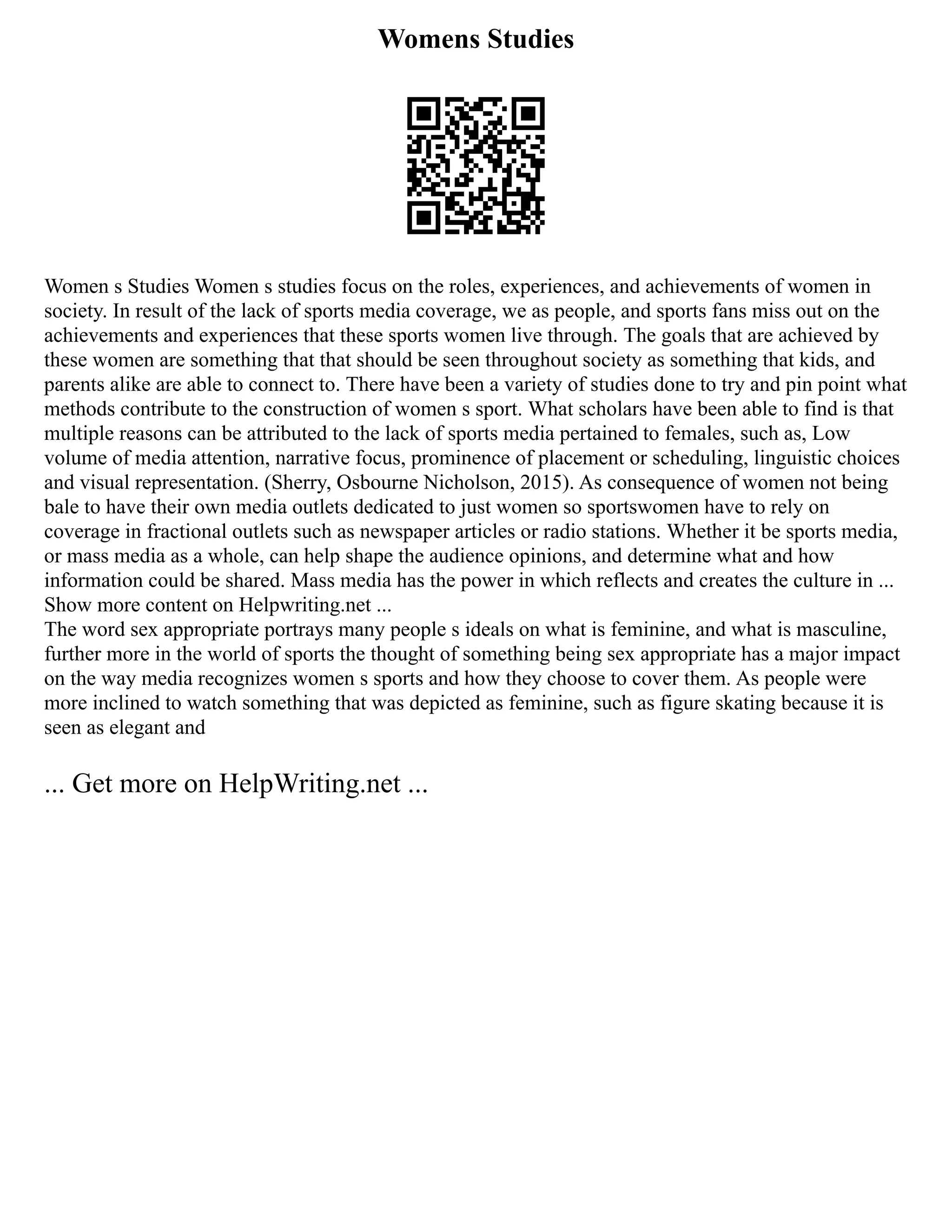 Womens Studies
Women s Studies Women s studies focus on the roles, experiences, and achievements of women in
society. In result of the lack of sports media coverage, we as people, and sports fans miss out on the
achievements and experiences that these sports women live through. The goals that are achieved by
these women are something that that should be seen throughout society as something that kids, and
parents alike are able to connect to. There have been a variety of studies done to try and pin point what
methods contribute to the construction of women s sport. What scholars have been able to find is that
multiple reasons can be attributed to the lack of sports media pertained to females, such as, Low
volume of media attention, narrative focus, prominence of placement or scheduling, linguistic choices
and visual representation. (Sherry, Osbourne Nicholson, 2015). As consequence of women not being
bale to have their own media outlets dedicated to just women so sportswomen have to rely on
coverage in fractional outlets such as newspaper articles or radio stations. Whether it be sports media,
or mass media as a whole, can help shape the audience opinions, and determine what and how
information could be shared. Mass media has the power in which reflects and creates the culture in ...
Show more content on Helpwriting.net ...
The word sex appropriate portrays many people s ideals on what is feminine, and what is masculine,
further more in the world of sports the thought of something being sex appropriate has a major impact
on the way media recognizes women s sports and how they choose to cover them. As people were
more inclined to watch something that was depicted as feminine, such as figure skating because it is
seen as elegant and
... Get more on HelpWriting.net ...
 