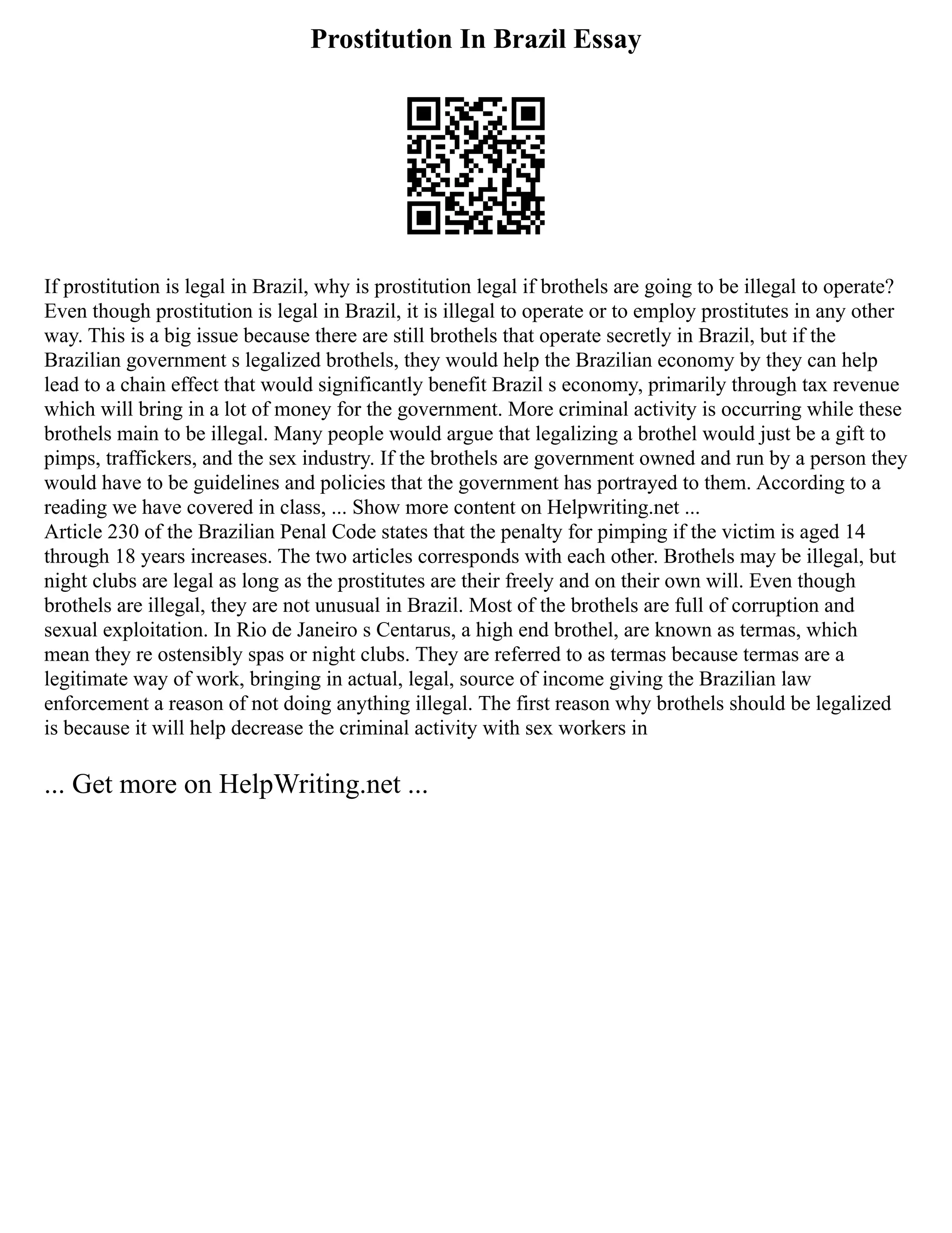 Prostitution In Brazil Essay
If prostitution is legal in Brazil, why is prostitution legal if brothels are going to be illegal to operate?
Even though prostitution is legal in Brazil, it is illegal to operate or to employ prostitutes in any other
way. This is a big issue because there are still brothels that operate secretly in Brazil, but if the
Brazilian government s legalized brothels, they would help the Brazilian economy by they can help
lead to a chain effect that would significantly benefit Brazil s economy, primarily through tax revenue
which will bring in a lot of money for the government. More criminal activity is occurring while these
brothels main to be illegal. Many people would argue that legalizing a brothel would just be a gift to
pimps, traffickers, and the sex industry. If the brothels are government owned and run by a person they
would have to be guidelines and policies that the government has portrayed to them. According to a
reading we have covered in class, ... Show more content on Helpwriting.net ...
Article 230 of the Brazilian Penal Code states that the penalty for pimping if the victim is aged 14
through 18 years increases. The two articles corresponds with each other. Brothels may be illegal, but
night clubs are legal as long as the prostitutes are their freely and on their own will. Even though
brothels are illegal, they are not unusual in Brazil. Most of the brothels are full of corruption and
sexual exploitation. In Rio de Janeiro s Centarus, a high end brothel, are known as termas, which
mean they re ostensibly spas or night clubs. They are referred to as termas because termas are a
legitimate way of work, bringing in actual, legal, source of income giving the Brazilian law
enforcement a reason of not doing anything illegal. The first reason why brothels should be legalized
is because it will help decrease the criminal activity with sex workers in
... Get more on HelpWriting.net ...
 