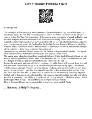 Chris Mccandless Persuasive Speech
Raft rough draft
The message I will be conveying is the importance of embracing failure. My role will be myself as I
understand myself the best. The audience addressed will be my fellow classmates. In the format of a
speech. In Into The Wild American authors define success as the completion of a goal, and failure as a
result of arrogance and disillusionment as the harsh reality caused by failure. Chris McCandless
succeeds in achieving his goals when surviving in the wild. He shot lots of game porcupines, squirrels
and even took down a moose. McCandless had lived off of the food that the wild was providing him
with and he had experienced most of what he wanted to experience. Positivism, the unsurpassable joy
of life aesthetic. ... Show more content on Helpwriting.net ...
Spencer flunking him at all. Holden just accepts the fact that he is going to fail his class. That sort of
stuff isn t relevant to him therefore embracing his own opinion and his failure .
My second quote takes place towards the middle of the book. Holden has left his school to go out into
the real world he gets himself a hotel room in the boonies of the city. He still doesn t know what time
it is. He gets dressed and goes down to the lobby and finds where the club is.
I ordered a scotch and soda, and told the guy not to mix it i said it fast as hell, because if you hem and
haw they think you re under the age of 21 and won t sell you any intoxicating liquor. I had trouble
with him anyway, though. I m sorry sir, he said but do you have some verification of your age? Your
driver s license perhaps? I gave him this very cold stare, like he had just insulted the hell out of me,
and asked him, Do i look like i m under 21? I m sorry sir but we have our okay okay i say. I figured
the hell with it. Bring me a coke. He started to walk away and I called him back. Can tcha stick a little
rum in it or something? I asked him very nicely and all. Im very sorry sir..... He beat it on me. I didn t
hold it against him though. They could have lost their jobs selling to minors.
Here in this quote Holden has been rejected for trying to buy some alcohol. Again
... Get more on HelpWriting.net ...
 
