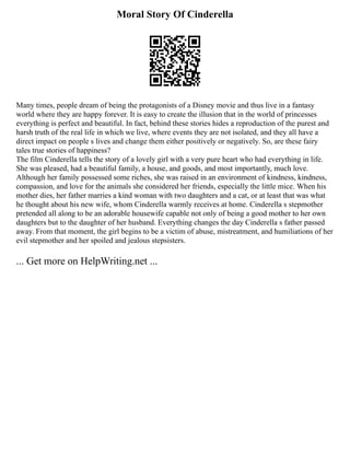 Moral Story Of Cinderella
Many times, people dream of being the protagonists of a Disney movie and thus live in a fantasy
world where they are happy forever. It is easy to create the illusion that in the world of princesses
everything is perfect and beautiful. In fact, behind these stories hides a reproduction of the purest and
harsh truth of the real life in which we live, where events they are not isolated, and they all have a
direct impact on people s lives and change them either positively or negatively. So, are these fairy
tales true stories of happiness?
The film Cinderella tells the story of a lovely girl with a very pure heart who had everything in life.
She was pleased, had a beautiful family, a house, and goods, and most importantly, much love.
Although her family possessed some riches, she was raised in an environment of kindness, kindness,
compassion, and love for the animals she considered her friends, especially the little mice. When his
mother dies, her father marries a kind woman with two daughters and a cat, or at least that was what
he thought about his new wife, whom Cinderella warmly receives at home. Cinderella s stepmother
pretended all along to be an adorable housewife capable not only of being a good mother to her own
daughters but to the daughter of her husband. Everything changes the day Cinderella s father passed
away. From that moment, the girl begins to be a victim of abuse, mistreatment, and humiliations of her
evil stepmother and her spoiled and jealous stepsisters.
... Get more on HelpWriting.net ...
 