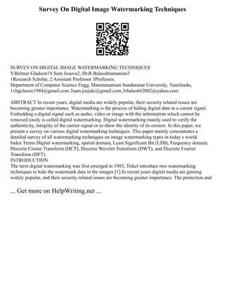 Survey On Digital Image Watermarking Techniques
SURVEY ON DIGITAL IMAGE WATERMARKING TECHNIQUES
V.Belmer Gladson1Y.Sam Josuva2, Dr.R.Balasubramanian3
1Research Scholar, 2 Assistant Professor 3Professor,
Department of Computer Science Engg, Manonmaniam Sundaranar University, Tamilnadu,
1vbgclassic1984@gmail.com 2sam.joejaki@gmail.com,3rbalus662002@yahoo.com
ABSTRACT In recent years, digital media are widely popular, their security related issues are
becoming greater importance. Watermarking is the process of hiding digital data in a carrier signal.
Embedding a digital signal such as audio, video or image with the information which cannot be
removed easily is called digital watermarking. Digital watermarking mainly used to verify the
authenticity, integrity of the carrier signal or to show the identity of its owners. In this paper, we
present a survey on various digital watermarking techniques. This paper mainly concentrates a
detailed survey of all watermarking techniques on image watermarking types in today s world.
Index Terms Digital watermarking, spatial domain, Least Significant Bit (LSB), Frequency domain,
Discrete Cosine Transform (DCT), Discrete Wavelet Transform (DWT), and Discrete Fourier
Transform (DFT).
INTRODUCTION
The term digital watermarking was first emerged in 1993, Tirkel introduce two watermarking
techniques to hide the watermark data in the images [1].In recent years digital media are gaining
widely popular, and their security related issues are becoming greater importance. The protection and
... Get more on HelpWriting.net ...
 