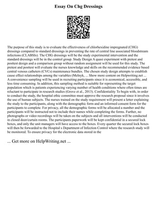 Essay On Chg Dressings
The purpose of this study is to evaluate the effectiveness of chlorhexidine impregnated (CHG)
dressings compared to standard dressings in preventing the rate of central line associated bloodstream
infections (CLABSIs). The CHG dressings will be the study experimental intervention and the
standard dressings will be in the control group. Study Design A quasi experiment with pretest and
posttest design and a comparison group without random assignment will be used for this study. The
pretest and posttest will evaluate the nurses knowledge and skills on the recommended evidence based
central venous catheters (CVCs) maintenance bundles. The chosen study design attempts to establish
cause effect relationships among the variables (Melnyk, ... Show more content on Helpwriting.net ...
A convenience sampling will be used in recruiting participants since it is economical, accessible, and
less time consuming. In addition, this sampling method is suitable for representing the target
population which is patients experiencing varying number of health conditions where often times are
reluctant to participate in research studies (Grove et al., 2013). Confidentiality To begin with, in order
to conduct the study, the hospital ethic committee must approve the research proposal since it involves
the use of human subjects. The nurses trained on the study requirement will present a letter explaining
the study to the participants, along with the demographic form and an informed consent form for the
participants to complete. For privacy, all the demographic forms will be allocated a number and the
participants will be instructed not to include their names while completing the forms. Further, no
photographs or video recordings will be taken on the subjects and all interventions will be conducted
in closed door/curtain rooms. The participants paperwork will be kept confidential in a secured lock
boxes, and only the unit managers will have access to the boxes. Every quarter the secured lock boxes
will then be forwarded to the Hospital s Department of Infection Control where the research study will
be monitored. To ensure privacy for the electronic data stored in the
... Get more on HelpWriting.net ...
 