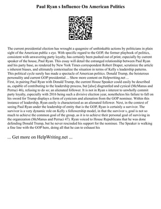 Paul Ryan s Influence On American Politics
The current presidential election has wrought a quagmire of unthinkable actions by politicians in plain
sight of the American public s eye. With specific regard to the GOP, the former playbook of politics,
consistent with unwavering party loyalty, has certainly been pushed out of print; especially by current
speaker of the house, Paul Ryan. This essay will detail the estranged relationship between Paul Ryan
and his party base, as rendered by New York Times correspondent Robert Draper, scrutinize the article
s inherent biases, and ultimately contextualize the situation in terms of Kelly s leadership patterns.
This political cycle surely has made a spectacle of American politics. Donald Trump, the boisterous
personality and current GOP presidential ... Show more content on Helpwriting.net ...
First, in pairing Paul Ryan with Donald Trump, the current House Speaker could easily be described
as, capable of contributing to the leadership process, but [also] disgruntled and cynical (McManus and
Perruci 46), refusing to do so; an alienated follower. It is not in Ryan s interest to unwholly commit
party loyalty, especially with 2016 being such a divisive election year, nonetheless his failure to fall on
his sword for Trump displays a form of cynicism and alienation from the GOP nominee. Within this
instance of leadership, Ryan easily is characterized as an alienated follower. Next, in the context of
seeing Paul Ryan under the leadership of entity that is the GOP, Ryan is certainly a survivor. The
survivor is a very dynamic role on Kelly s followership model, in that the survivor s, goal is not so
much to achieve the common goal of the group, as it is to achieve their personal goal of surviving in
the organization (McManus and Perruci 47). Ryan voiced to House Republicans that he was done
defending Donald Trump, but he never rescinded his support for the nominee. The Speaker is walking
a fine line with the GOP here, doing all that he can to exhaust his
... Get more on HelpWriting.net ...
 