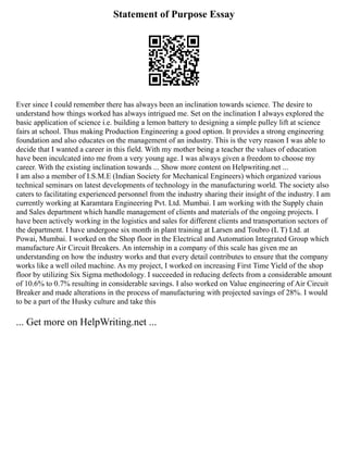 Statement of Purpose Essay
Ever since I could remember there has always been an inclination towards science. The desire to
understand how things worked has always intrigued me. Set on the inclination I always explored the
basic application of science i.e. building a lemon battery to designing a simple pulley lift at science
fairs at school. Thus making Production Engineering a good option. It provides a strong engineering
foundation and also educates on the management of an industry. This is the very reason I was able to
decide that I wanted a career in this field. With my mother being a teacher the values of education
have been inculcated into me from a very young age. I was always given a freedom to choose my
career. With the existing inclination towards ... Show more content on Helpwriting.net ...
I am also a member of I.S.M.E (Indian Society for Mechanical Engineers) which organized various
technical seminars on latest developments of technology in the manufacturing world. The society also
caters to facilitating experienced personnel from the industry sharing their insight of the industry. I am
currently working at Karamtara Engineering Pvt. Ltd. Mumbai. I am working with the Supply chain
and Sales department which handle management of clients and materials of the ongoing projects. I
have been actively working in the logistics and sales for different clients and transportation sectors of
the department. I have undergone six month in plant training at Larsen and Toubro (L T) Ltd. at
Powai, Mumbai. I worked on the Shop floor in the Electrical and Automation Integrated Group which
manufacture Air Circuit Breakers. An internship in a company of this scale has given me an
understanding on how the industry works and that every detail contributes to ensure that the company
works like a well oiled machine. As my project, I worked on increasing First Time Yield of the shop
floor by utilizing Six Sigma methodology. I succeeded in reducing defects from a considerable amount
of 10.6% to 0.7% resulting in considerable savings. I also worked on Value engineering of Air Circuit
Breaker and made alterations in the process of manufacturing with projected savings of 28%. I would
to be a part of the Husky culture and take this
... Get more on HelpWriting.net ...
 
