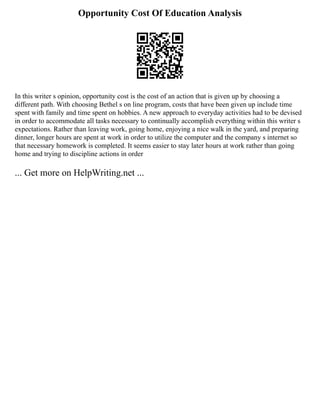 Opportunity Cost Of Education Analysis
In this writer s opinion, opportunity cost is the cost of an action that is given up by choosing a
different path. With choosing Bethel s on line program, costs that have been given up include time
spent with family and time spent on hobbies. A new approach to everyday activities had to be devised
in order to accommodate all tasks necessary to continually accomplish everything within this writer s
expectations. Rather than leaving work, going home, enjoying a nice walk in the yard, and preparing
dinner, longer hours are spent at work in order to utilize the computer and the company s internet so
that necessary homework is completed. It seems easier to stay later hours at work rather than going
home and trying to discipline actions in order
... Get more on HelpWriting.net ...
 