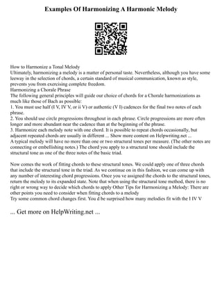 Examples Of Harmonizing A Harmonic Melody
How to Harmonize a Tonal Melody
Ultimately, harmonizing a melody is a matter of personal taste. Nevertheless, although you have some
leeway in the selection of chords, a certain standard of musical communication, known as style,
prevents you from exercising complete freedom.
Harmonizing a Chorale Phrase
The following general principles will guide our choice of chords for a Chorale harmonizations as
much like those of Bach as possible:
1. You must use half (I V, IV V, or ii V) or authentic (V I) cadences for the final two notes of each
phrase.
2. You should use circle progressions throughout in each phrase. Circle progressions are more often
longer and more abundant near the cadence than at the beginning of the phrase.
3. Harmonize each melody note with one chord. It is possible to repeat chords occasionally, but
adjacent repeated chords are usually in different ... Show more content on Helpwriting.net ...
A typical melody will have no more than one or two structural tones per measure. (The other notes are
connecting or embellishing notes.) The chord you apply to a structural tone should include the
structural tone as one of the three notes of the basic triad.
Now comes the work of fitting chords to these structural tones. We could apply one of three chords
that include the structural tone in the triad. As we continue on in this fashion, we can come up with
any number of interesting chord progressions. Once you ve assigned the chords to the structural tones,
return the melody to its expanded state. Note that when using the structural tone method, there is no
right or wrong way to decide which chords to apply Other Tips for Harmonizing a Melody: There are
other points you need to consider when fitting chords to a melody
Try some common chord changes first. You d be surprised how many melodies fit with the I IV V
... Get more on HelpWriting.net ...
 