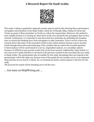 A Research Report On Saudi Arabia
This study is taking a quantitative approach contain analysis and for that selecting three representative
newspapers and journalists in the Saudi Arabia, which are Al Riyadh, Sabq, Asharq Al‑Awsat and
Twitter accounts of three journalists on Twitter to collect the required data. Moreover, this method is
more suitable because it is creating an observation on the news posted by the newspapers that we have
selected. Furthermore, it is important to note down that how journalists are publishing the breaking
news or retweet the breaking news from newspapers or other journalists. From a review of previous
research shows that many of the researchers relied on the content analysis because it gives accurate
results through observation and monitoring of the variables that are used in the research questions.
Content analysis will be used instead of a survey, longitudinal analysis, or a secondary analysis
because it is difficult to get accurate results from of previous research. Additionally, Saudi Arabia is a
new area in new media and there is not much of the previous research in this area about the new media
in Saudi Arabia. The questionnaire may be suitable for this study, but perhaps does not respond to the
questionnaire will be the right way, because most of the people do not consider survey as an important
thing and they do not answer it clearly. So, as I pointed out earlier content analysis is the best for this
study.
The keyword for search will be (breaking news) All the news
... Get more on HelpWriting.net ...
 