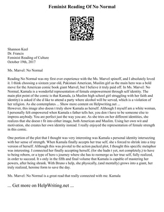 Feminist Reading Of No Normal
Shannon Keel
Dr. Francis
Feminist Reading of Culture
October 19th, 2017
Ms. Marvel: No Normal
Reading No Normal was my first ever experience with the Ms. Marvel spinoff, and I absolutely loved
it. I think choosing a sixteen year old, Pakistani American, Muslim girl as the main hero was a bold
move for the American comic book giant Marvel, but I believe it truly paid off. In Ms. Marvel: No
Normal, Kamala is a wonderful representation of female empowerment through self identity. The
main plot point of the comic is that Kamala, (a Muslim high school girl struggling with her faith and
identity) is asked if she d like to attend a party where alcohol will be served, which is a violation of
her religion. As she contemplates ... Show more content on Helpwriting.net ...
However, this image also doesn t truly show Kamala as herself. Although I myself am a white woman,
I personally felt empowered when Kamala s father tells her, you don t have to be someone else to
impress anybody. You are perfect just the way you are. As she tries on her different identities, she
realizes that she doesn t fit into either image, both American and Muslim. Using her own wit and
motivation, she creates her own identity instead. I really enjoyed the representation of female strength
in this comic.
One portion of the plot that I thought was very interesting was Kamala s personal identity intersecting
with her sense of strength. When Kamala finally accepts her true self, she s forced to shrink into a tiny
version of herself. Although this was pivotal to the action packed plot, I thought this specific metaphor
was interesting. I connected her finally accepting herself, (for she hadn t yet, not completely,) to have
to being reborn, or a type of hero s journey where she has to reemerge as her true self, fully realized,
in order to succeed. It s only in the fifth and final volume that Kamala is capable of mastering her
powers, after being shrank. With Bruno s help, she physically, (and mentally) grows into a giant, her
truly realized, heroine form to save the day.
Ms. Marvel: No Normal is a great read that really connected with me. Kamala
... Get more on HelpWriting.net ...
 