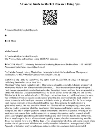 A Concise Guide to Market Research Using Spss
A Concise Guide to Market Research
.
Erik Mooi
l
Marko Sarstedt
A Concise Guide to Market Research
The Process, Data, and Methods Using IBM SPSS Statistics
Prof. Erik Mooi VU University Amsterdam Marketing Department De Boelelaan 1105 1081 HV
Amsterdam Netherlands emooi@feweb.vu.nl
Prof. Marko Sarstedt Ludwig Maximilians University Institute for Market based Management
Kaulbachstr. 45 80539 Munich Germany sarstedt@bwl.lmu.de
ISBN 978 3 642 12540 9 e ISBN 978 3 642 12541 6 DOI 10.1007/978 3 642 12541 6 Springer
Heidelberg Dordrecht London New York
# Springer Verlag Berlin Heidelberg 2011 This work is subject to copyright. All rights are reserved,
whether the whole or part of the material is concerned, ... Show more content on Helpwriting.net ...
Each chapter on quantitative methods describes key theoretical choices and how these are executed in
IBM SPSS Statistics. Unlike most other books, we do not discuss theory or SPSS, but link the two.
This is a book for non technical readers! All chapters are written in an accessible and comprehensive
way so that non technical readers can also easily grasp the data analysis methods. Each chapter on
research methods includes simple examples to help the reader get a hands on feel for the technique.
Each chapter concludes with an illustrated real life case, demonstrating the application of a
quantitative method. We also provide a second, real life case with an accompanying dataset, thus
allowing readers to practice what they have learnt. Other pedagogical features such as key words,
examples, and end of chapter questions support the contents. This book is concise, focusing on the
most important aspects that a market researcher, or manager interpreting market research, should
know. Many chapters provide links to further readings and other websites besides that of the book.
Several mobile tags in the text allow readers to quickly browse related web content using a mobile
device (see section How to Use Mobile Tags ). This unique merger of ofﬂine and online content offers
readers a broad spectrum of additional and readily accessible information. A comprehensive Web
Appendix with further analysis techniques, datasets, video ﬁles, and case studies is included.
 