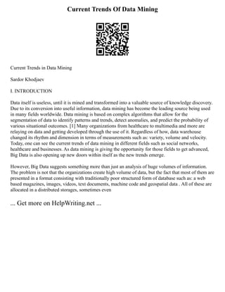 Current Trends Of Data Mining
Current Trends in Data Mining
Sardor Khodjaev
I. INTRODUCTION
Data itself is useless, until it is mined and transformed into a valuable source of knowledge discovery.
Due to its conversion into useful information, data mining has become the leading source being used
in many fields worldwide. Data mining is based on complex algorithms that allow for the
segmentation of data to identify patterns and trends, detect anomalies, and predict the probability of
various situational outcomes. [1] Many organizations from healthcare to multimedia and more are
relaying on data and getting developed through the use of it. Regardless of how, data warehouse
changed its rhythm and dimension in terms of measurements such as: variety, volume and velocity.
Today, one can see the current trends of data mining in different fields such as social networks,
healthcare and businesses. As data mining is giving the opportunity for those fields to get advanced,
Big Data is also opening up new doors within itself as the new trends emerge.
However, Big Data suggests something more than just an analysis of huge volumes of information.
The problem is not that the organizations create high volume of data, but the fact that most of them are
presented in a format consisting with traditionally poor structured form of database such as: a web
based magazines, images, videos, text documents, machine code and geospatial data . All of these are
allocated in a distributed storages, sometimes even
... Get more on HelpWriting.net ...
 