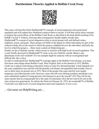 Durkheimian Theories Applied to Buffalo Creek Essay
This essay will describe Emile Durkheimâ€™s concepts of social integration and social/moral
regulation and will explain how Durkheim connects them to suicide. It will then utilize those concepts
to analyze the social effects of the Buffalo Creek flood, as described in the book â€œEverything In Its
Pathâ€?, by Kai T. Erikson, showing other consequences besides higher suicide rates.
Durkheimâ€™s concept of social integration refers to social groups with well defined values,
traditions, norms, and goals. These groups will differ in the degree to which individuals are part of the
collective body, also to the extent to which the group is emphasized over the individual, and lastly the
level to which the group is ... Show more content on Helpwriting.net ...
Finally, we have Fatalistic suicide, which occurs in societies with high levels of social regulation. This
is only briefly discussed in Durkheimâ€™s work, as he saw Fatalistic suicide, â€œas a rare
phenomena in the real world.â€? (I1) An example might be someone with an overregulated and
difficult life, like a slave.
In order to understand how Durkheimâ€™s concepts apply to the Buffalo Creek disaster, you must
first know some things about Buffalo Creek, West Virginia. Prior to the disaster in 1972, Buffalo
Creek was a typical coal mining community, home to some five thousand people. It had changed over
the years, population rose and fell with the periodic coal booms, the population had actually risen to
two or three times its present size in 1972. Most of the people who came and left were mainly
temporary, just following the work. However, some who left were lifelong residents and â€œan even
more substantial number of young persons who had grown up in the area.â€? (23) They left for the
same reasons that all young people leave this type of community; they did not want to be cast in the
roles of previous generations. So, before the flood on February 26, 1972, the residentâ€™s of Buffalo
Creek had very high levels of social integration and social regulation. It was a very
... Get more on HelpWriting.net ...
 